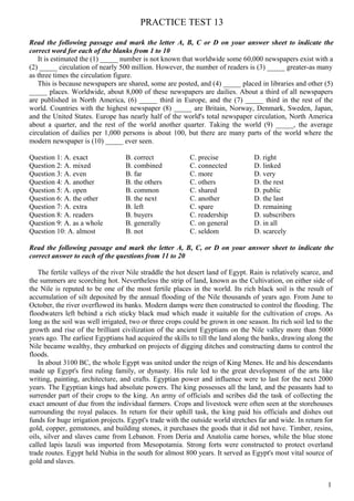 PRACTICE TEST 13
Read the following passage and mark the letter A, B, C or D on your answer sheet to indicate the
correct word for each of the blanks from 1 to 10
It is estimated the (1) _____ number is not known that worldwide some 60,000 newspapers exist with a
(2) _____ circulation of nearly 500 million. However, the number of readers is (3) _____ greater-as many
as three times the circulation figure.
This is because newspapers are shared, some are posted, and (4) _____ placed in libraries and other (5)
_____ places. Worldwide, about 8,000 of these newspapers are dailies. About a third of all newspapers
are published in North America, (6) _____ third in Europe, and the (7) _____ third in the rest of the
world. Countries with the highest newspaper (8) _____ are Britain, Norway, Denmark, Sweden, Japan,
and the United States. Europe has nearly half of the world's total newspaper circulation, North America
about a quarter, and the rest of the world another quarter. Taking the world (9) _____, the average
circulation of dailies per 1,000 persons is about 100, but there are many parts of the world where the
modern newspaper is (10) _____ ever seen.
Question 1: A. exact B. correct C. precise D. right
Question 2: A. mixed B. combined C. connected D. linked
Question 3: A. even B. far C. more D. very
Question 4: A. another B. the others C. others D. the rest
Question 5: A. open B. common C. shared D. public
Question 6: A. the other B. the next C. another D. the last
Question 7: A. extra B. left C. spare D. remaining
Question 8: A. readers B. buyers C. readership D. subscribers
Question 9: A. as a whole B. generally C. on general D. in all
Question 10: A. almost B. not C. seldom D. scarcely
Read the following passage and mark the letter A, B, C, or D on your answer sheet to indicate the
correct answer to each of the questions from 11 to 20
The fertile valleys of the river Nile straddle the hot desert land of Egypt. Rain is relatively scarce, and
the summers are scorching hot. Nevertheless the strip of land, known as the Cultivation, on either side of
the Nile is reputed to be one of the most fertile places in the world. Its rich black soil is the result of
accumulation of silt deposited by the annual flooding of the Nile thousands of years ago. From June to
October, the river overflowed its banks. Modern damps were then constructed to control the flooding. The
floodwaters left behind a rich sticky black mud which made it suitable for the cultivation of crops. As
long as the soil was well irrigated, two or three crops could be grown in one season. Its rich soil led to the
growth and rise of the brilliant civilization of the ancient Egyptians on the Nile valley more than 5000
years ago. The earliest Egyptians had acquired the skills to till the land along the banks, drawing along the
Nile became wealthy, they embarked on projects of digging ditches and constructing dams to control the
floods.
In about 3100 BC, the whole Egypt was united under the reign of King Menes. He and his descendants
made up Egypt's first ruling family, or dynasty. His rule led to the great development of the arts like
writing, painting, architecture, and crafts. Egyptian power and influence were to last for the next 2000
years. The Egyptian kings had absolute powers. The king possesses all the land, and the peasants had to
surrender part of their crops to the king. An army of officials and scribes did the task of collecting the
exact amount of due from the individual farmers. Crops and livestock were often seen at the storehouses
surrounding the royal palaces. In return for their uphill task, the king paid his officials and dishes out
funds for huge irrigation projects. Egypt's trade with the outside world stretches far and wide. In return for
gold, copper, gemstones, and building stones, it purchases the goods that it did not have. Timber, resins,
oils, silver and slaves came from Lebanon. From Deria and Anatolia came horses, while the blue stone
called lapis lazuli was imported from Mesopotamia. Strong forts were constructed to protect overland
trade routes. Egypt held Nubia in the south for almost 800 years. It served as Egypt's most vital source of
gold and slaves.
1
 