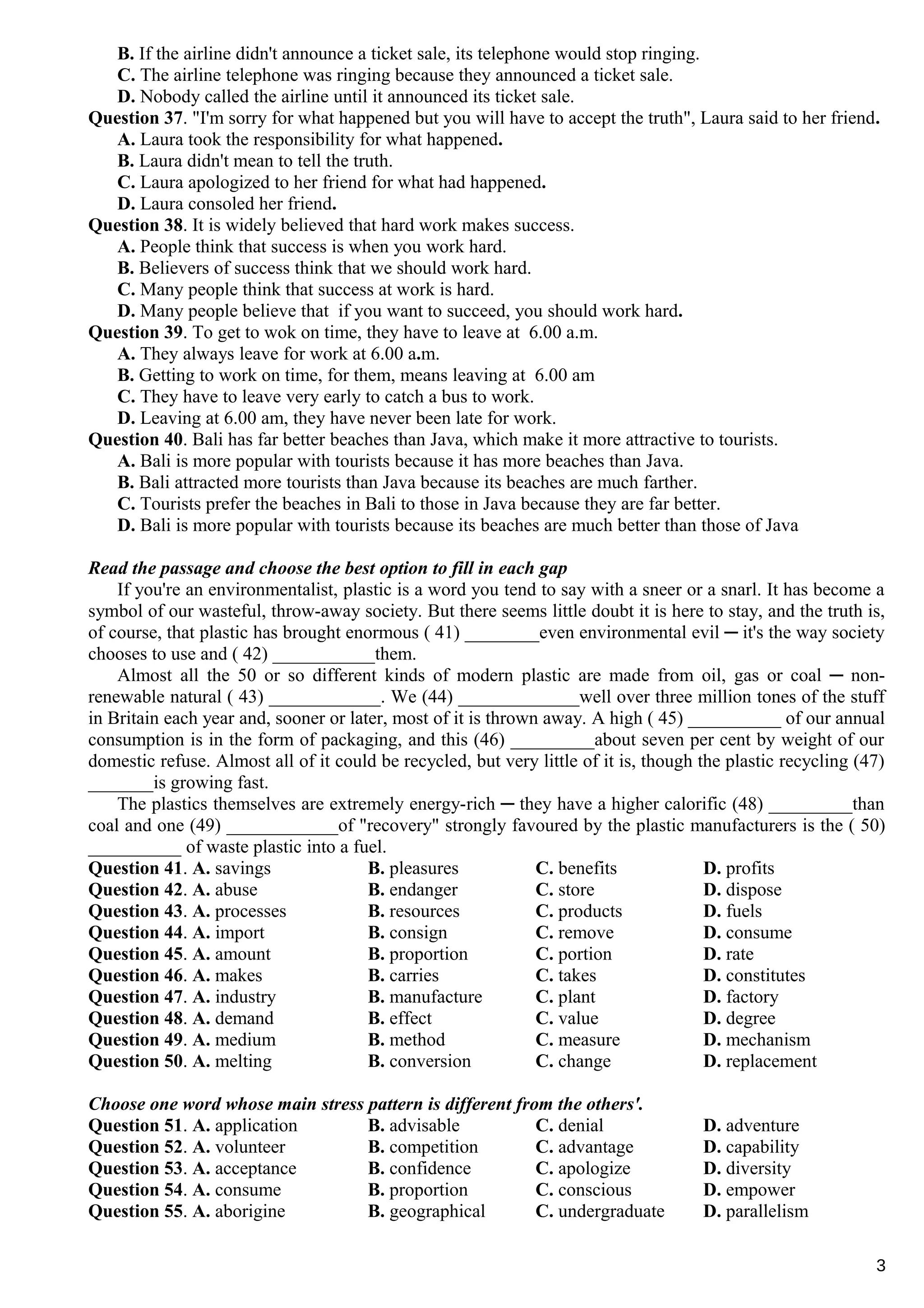 B. If the airline didn't announce a ticket sale, its telephone would stop ringing.
C. The airline telephone was ringing because they announced a ticket sale.
D. Nobody called the airline until it announced its ticket sale.
Question 37. "I'm sorry for what happened but you will have to accept the truth", Laura said to her friend.
A. Laura took the responsibility for what happened.
B. Laura didn't mean to tell the truth.
C. Laura apologized to her friend for what had happened.
D. Laura consoled her friend.
Question 38. It is widely believed that hard work makes success.
A. People think that success is when you work hard.
B. Believers of success think that we should work hard.
C. Many people think that success at work is hard.
D. Many people believe that if you want to succeed, you should work hard.
Question 39. To get to wok on time, they have to leave at 6.00 a.m.
A. They always leave for work at 6.00 a.m.
B. Getting to work on time, for them, means leaving at 6.00 am
C. They have to leave very early to catch a bus to work.
D. Leaving at 6.00 am, they have never been late for work.
Question 40. Bali has far better beaches than Java, which make it more attractive to tourists.
A. Bali is more popular with tourists because it has more beaches than Java.
B. Bali attracted more tourists than Java because its beaches are much farther.
C. Tourists prefer the beaches in Bali to those in Java because they are far better.
D. Bali is more popular with tourists because its beaches are much better than those of Java
Read the passage and choose the best option to fill in each gap
If you're an environmentalist, plastic is a word you tend to say with a sneer or a snarl. It has become a
symbol of our wasteful, throw-away society. But there seems little doubt it is here to stay, and the truth is,
of course, that plastic has brought enormous ( 41) ________even environmental evil ─ it's the way society
chooses to use and ( 42) ___________them.
Almost all the 50 or so different kinds of modern plastic are made from oil, gas or coal ─ non-
renewable natural ( 43) ____________. We (44) _____________well over three million tones of the stuff
in Britain each year and, sooner or later, most of it is thrown away. A high ( 45) __________ of our annual
consumption is in the form of packaging, and this (46) _________about seven per cent by weight of our
domestic refuse. Almost all of it could be recycled, but very little of it is, though the plastic recycling (47)
_______is growing fast.
The plastics themselves are extremely energy-rich ─ they have a higher calorific (48) _________than
coal and one (49) ____________of "recovery" strongly favoured by the plastic manufacturers is the ( 50)
__________ of waste plastic into a fuel.
Question 41. A. savings B. pleasures C. benefits D. profits
Question 42. A. abuse B. endanger C. store D. dispose
Question 43. A. processes B. resources C. products D. fuels
Question 44. A. import B. consign C. remove D. consume
Question 45. A. amount B. proportion C. portion D. rate
Question 46. A. makes B. carries C. takes D. constitutes
Question 47. A. industry B. manufacture C. plant D. factory
Question 48. A. demand B. effect C. value D. degree
Question 49. A. medium B. method C. measure D. mechanism
Question 50. A. melting B. conversion C. change D. replacement
Choose one word whose main stress pattern is different from the others'.
Question 51. A. application B. advisable C. denial D. adventure
Question 52. A. volunteer B. competition C. advantage D. capability
Question 53. A. acceptance B. confidence C. apologize D. diversity
Question 54. A. consume B. proportion C. conscious D. empower
Question 55. A. aborigine B. geographical C. undergraduate D. parallelism
3
 