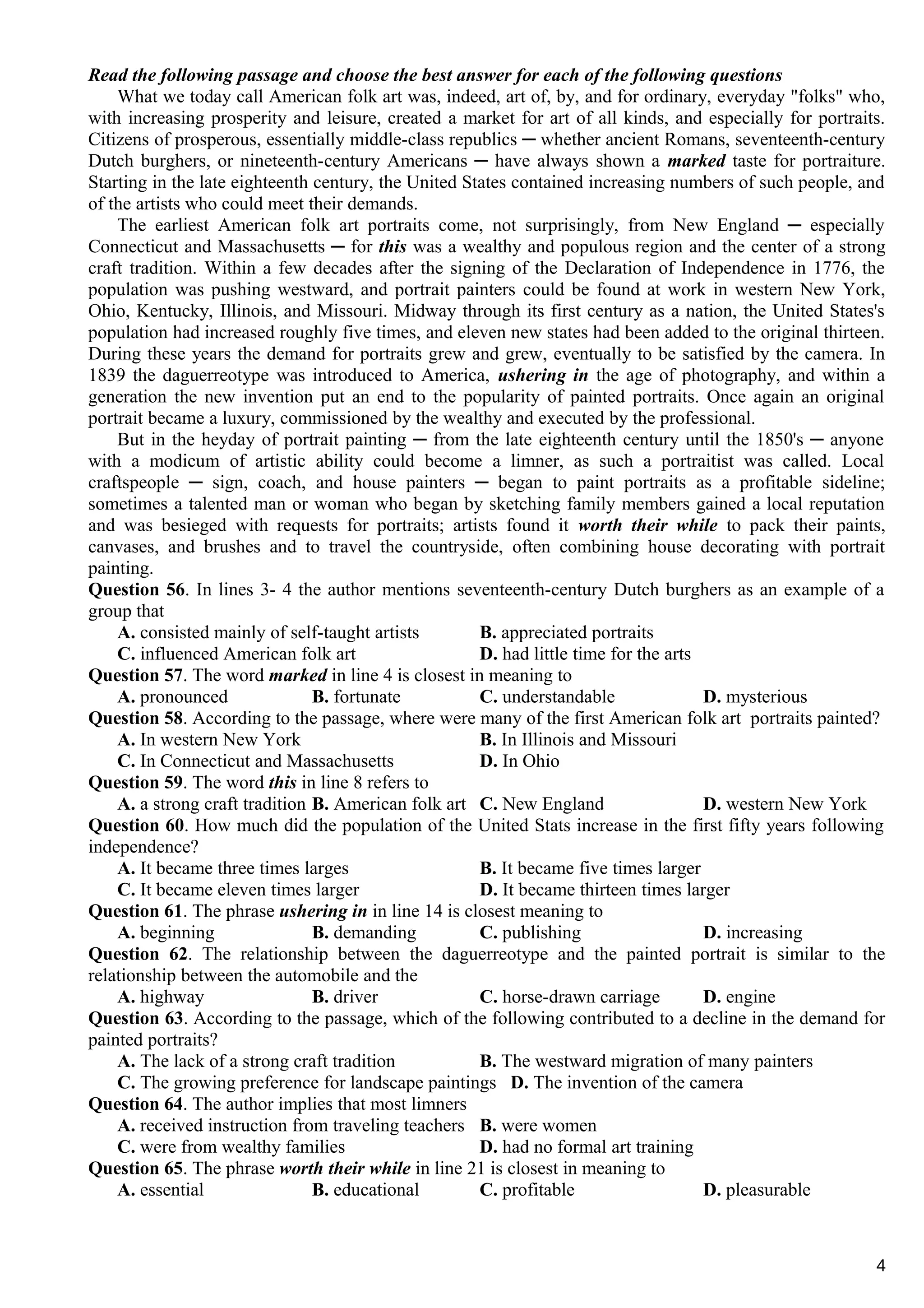Read the following passage and choose the best answer for each of the following questions
What we today call American folk art was, indeed, art of, by, and for ordinary, everyday "folks" who,
with increasing prosperity and leisure, created a market for art of all kinds, and especially for portraits.
Citizens of prosperous, essentially middle-class republics ─ whether ancient Romans, seventeenth-century
Dutch burghers, or nineteenth-century Americans ─ have always shown a marked taste for portraiture.
Starting in the late eighteenth century, the United States contained increasing numbers of such people, and
of the artists who could meet their demands.
The earliest American folk art portraits come, not surprisingly, from New England ─ especially
Connecticut and Massachusetts ─ for this was a wealthy and populous region and the center of a strong
craft tradition. Within a few decades after the signing of the Declaration of Independence in 1776, the
population was pushing westward, and portrait painters could be found at work in western New York,
Ohio, Kentucky, Illinois, and Missouri. Midway through its first century as a nation, the United States's
population had increased roughly five times, and eleven new states had been added to the original thirteen.
During these years the demand for portraits grew and grew, eventually to be satisfied by the camera. In
1839 the daguerreotype was introduced to America, ushering in the age of photography, and within a
generation the new invention put an end to the popularity of painted portraits. Once again an original
portrait became a luxury, commissioned by the wealthy and executed by the professional.
But in the heyday of portrait painting ─ from the late eighteenth century until the 1850's ─ anyone
with a modicum of artistic ability could become a limner, as such a portraitist was called. Local
craftspeople ─ sign, coach, and house painters ─ began to paint portraits as a profitable sideline;
sometimes a talented man or woman who began by sketching family members gained a local reputation
and was besieged with requests for portraits; artists found it worth their while to pack their paints,
canvases, and brushes and to travel the countryside, often combining house decorating with portrait
painting.
Question 56. In lines 3- 4 the author mentions seventeenth-century Dutch burghers as an example of a
group that
A. consisted mainly of self-taught artists B. appreciated portraits
C. influenced American folk art D. had little time for the arts
Question 57. The word marked in line 4 is closest in meaning to
A. pronounced B. fortunate C. understandable D. mysterious
Question 58. According to the passage, where were many of the first American folk art portraits painted?
A. In western New York B. In Illinois and Missouri
C. In Connecticut and Massachusetts D. In Ohio
Question 59. The word this in line 8 refers to
A. a strong craft tradition B. American folk art C. New England D. western New York
Question 60. How much did the population of the United Stats increase in the first fifty years following
independence?
A. It became three times larges B. It became five times larger
C. It became eleven times larger D. It became thirteen times larger
Question 61. The phrase ushering in in line 14 is closest meaning to
A. beginning B. demanding C. publishing D. increasing
Question 62. The relationship between the daguerreotype and the painted portrait is similar to the
relationship between the automobile and the
A. highway B. driver C. horse-drawn carriage D. engine
Question 63. According to the passage, which of the following contributed to a decline in the demand for
painted portraits?
A. The lack of a strong craft tradition B. The westward migration of many painters
C. The growing preference for landscape paintings D. The invention of the camera
Question 64. The author implies that most limners
A. received instruction from traveling teachers B. were women
C. were from wealthy families D. had no formal art training
Question 65. The phrase worth their while in line 21 is closest in meaning to
A. essential B. educational C. profitable D. pleasurable
4
 