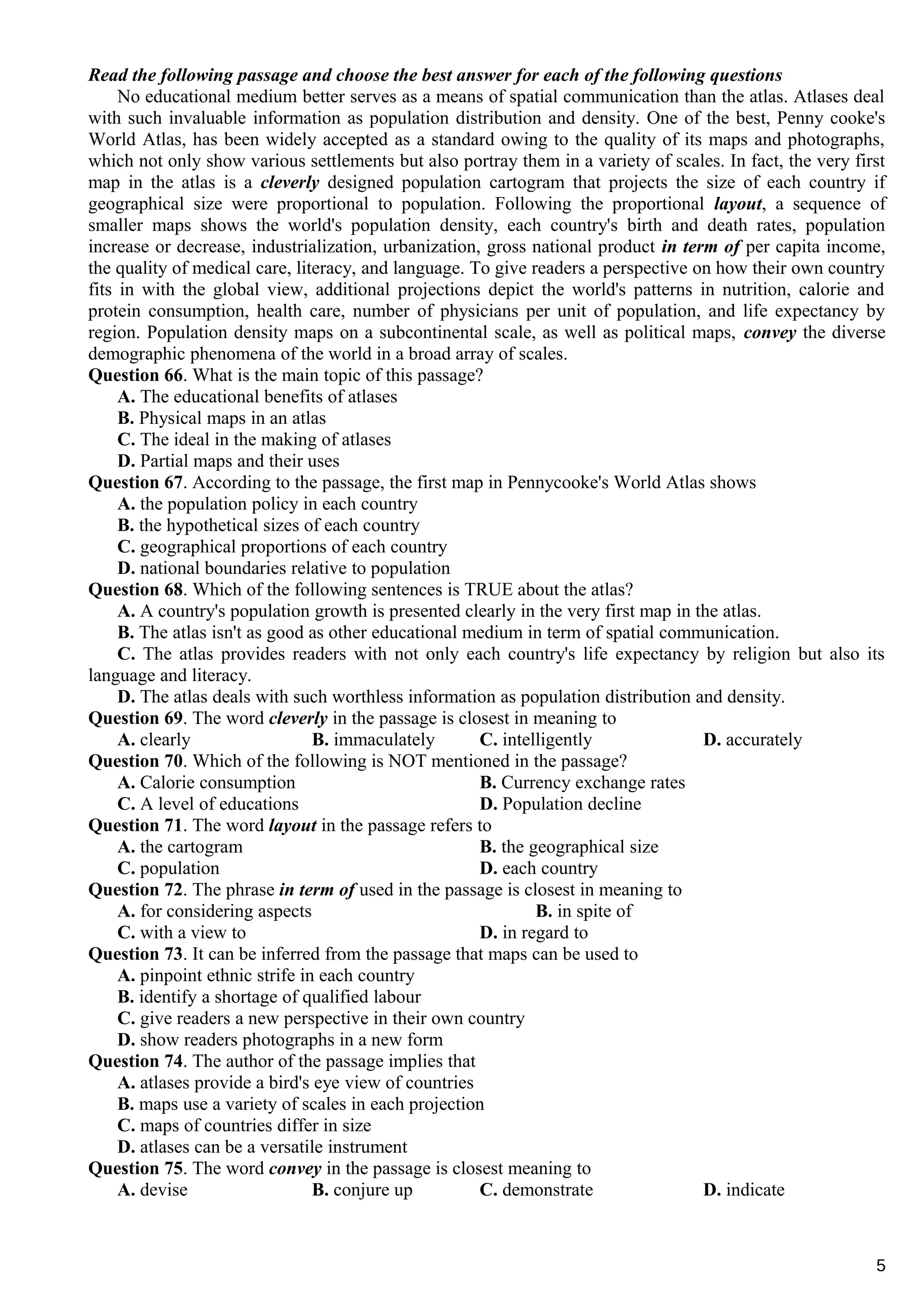 Read the following passage and choose the best answer for each of the following questions
No educational medium better serves as a means of spatial communication than the atlas. Atlases deal
with such invaluable information as population distribution and density. One of the best, Penny cooke's
World Atlas, has been widely accepted as a standard owing to the quality of its maps and photographs,
which not only show various settlements but also portray them in a variety of scales. In fact, the very first
map in the atlas is a cleverly designed population cartogram that projects the size of each country if
geographical size were proportional to population. Following the proportional layout, a sequence of
smaller maps shows the world's population density, each country's birth and death rates, population
increase or decrease, industrialization, urbanization, gross national product in term of per capita income,
the quality of medical care, literacy, and language. To give readers a perspective on how their own country
fits in with the global view, additional projections depict the world's patterns in nutrition, calorie and
protein consumption, health care, number of physicians per unit of population, and life expectancy by
region. Population density maps on a subcontinental scale, as well as political maps, convey the diverse
demographic phenomena of the world in a broad array of scales.
Question 66. What is the main topic of this passage?
A. The educational benefits of atlases
B. Physical maps in an atlas
C. The ideal in the making of atlases
D. Partial maps and their uses
Question 67. According to the passage, the first map in Pennycooke's World Atlas shows
A. the population policy in each country
B. the hypothetical sizes of each country
C. geographical proportions of each country
D. national boundaries relative to population
Question 68. Which of the following sentences is TRUE about the atlas?
A. A country's population growth is presented clearly in the very first map in the atlas.
B. The atlas isn't as good as other educational medium in term of spatial communication.
C. The atlas provides readers with not only each country's life expectancy by religion but also its
language and literacy.
D. The atlas deals with such worthless information as population distribution and density.
Question 69. The word cleverly in the passage is closest in meaning to
A. clearly B. immaculately C. intelligently D. accurately
Question 70. Which of the following is NOT mentioned in the passage?
A. Calorie consumption B. Currency exchange rates
C. A level of educations D. Population decline
Question 71. The word layout in the passage refers to
A. the cartogram B. the geographical size
C. population D. each country
Question 72. The phrase in term of used in the passage is closest in meaning to
A. for considering aspects B. in spite of
C. with a view to D. in regard to
Question 73. It can be inferred from the passage that maps can be used to
A. pinpoint ethnic strife in each country
B. identify a shortage of qualified labour
C. give readers a new perspective in their own country
D. show readers photographs in a new form
Question 74. The author of the passage implies that
A. atlases provide a bird's eye view of countries
B. maps use a variety of scales in each projection
C. maps of countries differ in size
D. atlases can be a versatile instrument
Question 75. The word convey in the passage is closest meaning to
A. devise B. conjure up C. demonstrate D. indicate
5
 
