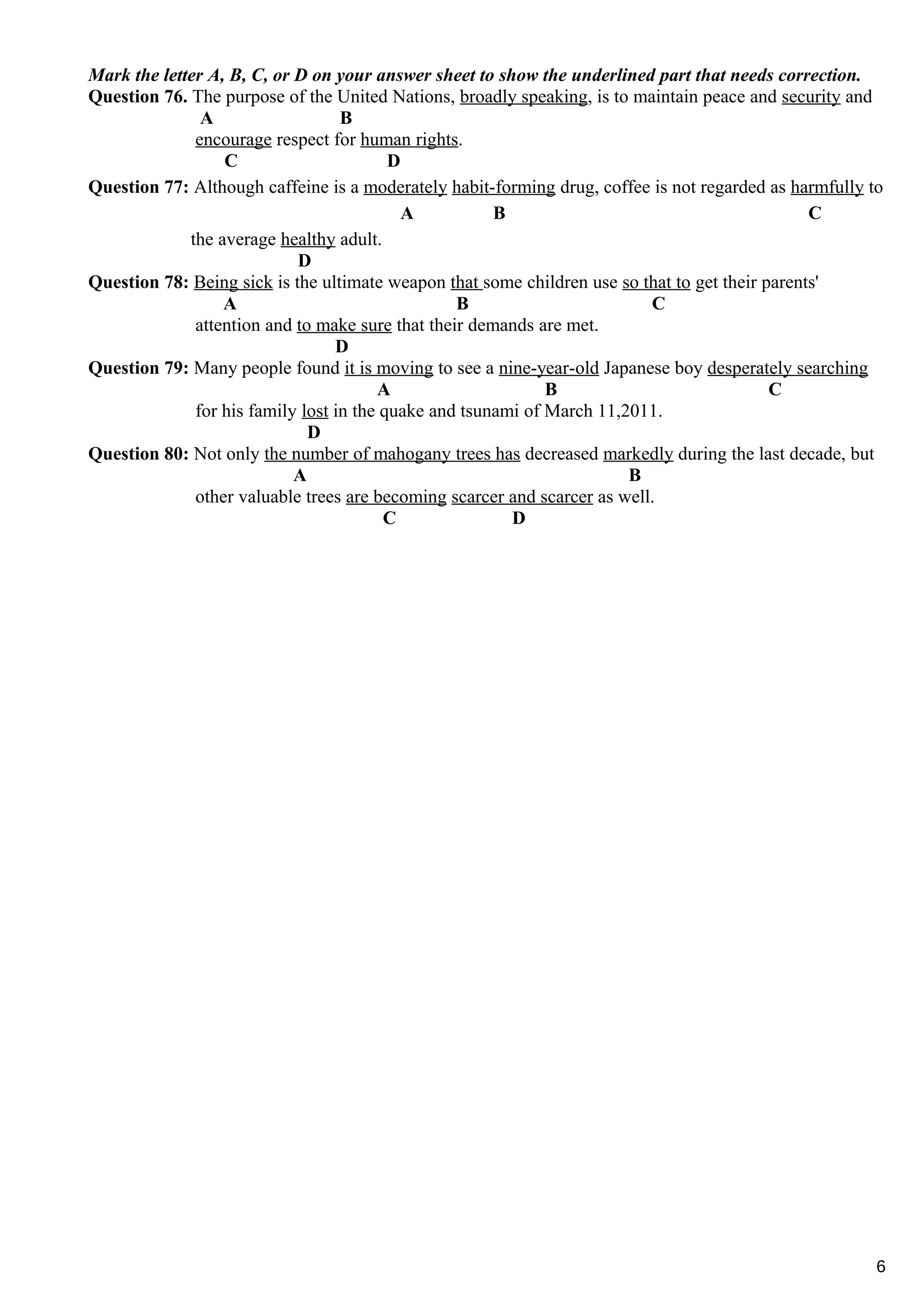 Mark the letter A, B, C, or D on your answer sheet to show the underlined part that needs correction.
Question 76. The purpose of the United Nations, broadly speaking, is to maintain peace and security and
A B
encourage respect for human rights.
C D
Question 77: Although caffeine is a moderately habit-forming drug, coffee is not regarded as harmfully to
A B C
the average healthy adult.
D
Question 78: Being sick is the ultimate weapon that some children use so that to get their parents'
A B C
attention and to make sure that their demands are met.
D
Question 79: Many people found it is moving to see a nine-year-old Japanese boy desperately searching
A B C
for his family lost in the quake and tsunami of March 11,2011.
D
Question 80: Not only the number of mahogany trees has decreased markedly during the last decade, but
A B
other valuable trees are becoming scarcer and scarcer as well.
C D
6
 