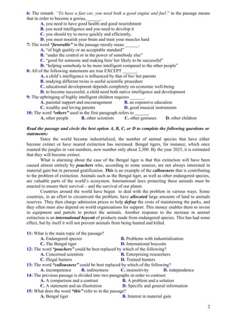 6: The remark: “To have a fast car, you need both a good engine and fuel.” in the passage means
that in order to become a genius, ______.
A. you need to have good health and good nourishment
B. you need intelligence and you need to develop it
C. you should try to move quickly and efficiently.
D. you must nourish your brain and train your muscles hard
7: The word “favorable” in the passage mostly mean ______.
A. “of high quality or an acceptable standard”
B. “under the control or in the power of somebody else”
C. “good for someone and making him/ her likely to be successful”
D. “helping somebody to be more intelligent compared to the other people”
8: All of the following statements are true EXCEPT ______.
A. a child’s intelligence is influenced by that of his/ her parents
B. studying different twins is useful scientific procedure
C. educational development depends completely on economic well-being
D. to become successful, a child need both native intelligence and development
9: The upbringing of highly intelligent children requires ______.
A. parental support and encouragement B. an expensive education
C. wealthy and loving parents D. good musical instruments
10: The word “others” used in the first paragraph refers to ______.
A. other people B. other scientists C. other geniuses D. other children
Read the passage and circle the best option A, B, C, or D to complete the following questions or
statements:
Since the world became industrialized, the number of animal species that have either
become extinct or have neared extinction has increased. Bengal tigers, for instance, which once
roamed the jungles in vast numbers, now number only about 2,300. By the year 2025, it is estimated
that they will become extinct.
What is alarming about the case of the Bengal tiger is that this extinction will have been
caused almost entirely by poachers who, according to some sources, are not always interested in
material gain but in personal gratification. This is an example of the callousness that is contributing
to the problem of extinction. Animals such as the Bengal tiger, as well as other endangered species,
are valuable parts of the world’s ecosystem. International laws protecting these animals must be
enacted to ensure their survival – and the survival of our planet.
Countries around the world have begun to deal with the problem in various ways. Some
countries, in an effort to circumvent the problem, have allocated large amounts of land to animals
reserves. They then charge admission prices to help defray the costs of maintaining the parks, and
they often must also depend on world organizations for support. This money enables them to invest
in equipment and patrols to protect the animals. Another response to the increase in animal
extinction is an international boycott of products made from endangered species. This has had some
effect, but by itself it will not prevent animals from being hunted and killed.
11: What is the main topic of the passage?
A. Endangered species B. Problems with industrialization
C. The Bengal tiger D. International boycotts
12: The word “poachers” could be best replaced by which of the following?
A. Concerned scientists B. Enterprising researchers
C. Illegal hunters D. Trained hunters
13: The word “callousness” could be best replaced by which of the following?
A. incompetence B. indirectness C. insensitivity D. independence
14: The previous passage is divided into two paragraphs in order to contrast:
A. A comparison and a contrast B. A problem and a solution
C. A statement and an illustration D. Specific and general information
15: What does the word “this” refer to in the passage?
A. Bengal tiger B. Interest in material gain
2
 