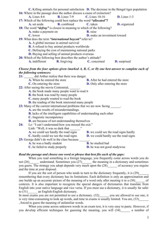 C. Killing animals for personal satisfaction D. The decrease in the Bengal tiger population
16: Where in the passage does the author discuss a cause of extinction?
A. Lines 4-6 B. Lines 7-9 C. Lines 10-16 D. Lines 1-3
17: Which of the following could best replace the word “allocated”?
A. set aside B. combined C. taken D. organized
18: The word “defray” is closest in meaning to which of the following?
A. make a payment on B. raise
C. lower D. make an investment toward
19: What does the term “international boycott” refer to?
A. A global increase in animal survival
B. A refusal to buy animal products worldwide
C. Defraying the cost of maintaining national parks
D. Buying and selling of animal products overseas
20: Which of the following best describes the author’s attitude?
A. indifferent B. forgiving C. concerned D. surprised
Choose from the four options given (marked A, B, C, or D) one best answer to complete each of
the following sentences:
21: ______ did Arthur realize that there was danger.
A. When he entered the store B. After he had entered the store
C. On entering the store D. Only after entering the store
22: After seeing the movie Centennial, ______.
A. the book made many people want to read it
B. the book was read by many people
C. many people wanted to read the book
D. the reading of the book interested many people
23: Many of the current international problems that we are now facing ______.
A. are the results of misunderstandings.
B. lacks of the intelligent capabilities of understanding each other
C. linguistic incompetence
D. are because of not understanding themselves
24: Le: “I can’t understand how you missed the exit.”
Linh: “Well, it was so dark that ______.”
A. we could see hardly the road signs B. we could see the road signs hardly
C. hardly could we see the road signs D. we could hardly see the road signs
25: George didn’t do well in the class because ______.
A. he was a badly student B. he studied bad
C. he failed to study properly D. he was not good studywise
Read the passage and choose one word or phrase that best fits each of the gaps:
When you read something in a foreign language, you frequently come across words you do
not (26)______ understand. Sometimes you (27)______ the meaning in a dictionary and sometimes
you guess. The strategy you adopt depends very much upon the (28)______ of accuracy you require
and the time at your disposal.
If you are the sort of person who tends to turn to the dictionary frequently, it is (29)______
remembering that every dictionary has its limitations. Each definition is only an approximation and
one builds up an accurate picture of the meaning of a word only after meeting it in a (30)______ of
contexts. It is also important to recognize the special dangers of dictionaries that translate from
English into your native language and vice versa. If you must use a dictionary, it is usually far safer
to (31)______ an English-English dictionary.
In most exams you are not permitted to use a dictionary. (32)______ you are allowed to use one, it
is very time-consuming to look up words, and time in exams is usually limited. You are, (33)______
, forced to guess the meaning of unfamiliar words.
When you come across unknown words in an exam text, it is very easy to panic. However, if
you develop efficient techniques for guessing the meaning, you will (34)______ a number of
3
 