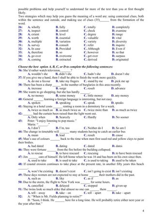 possible problems and help yourself to understand far more of the text than you at first thought
likely.
Two strategies which may help you guess the meaning of a word are: using contextual clues, both
within the sentence and outside, and making use of clues (35)______ from the formation of the
word.
26: A. wholly B. fully C. totally D. completely
27: A. inspect B. control C. check D. examine
28: A. extent B. level C. degree D. range
29: A. worth B. essential C. valuable D. vital
30: A. multiple B. variation C. variety D. diversity
31: A. survey B. consult C. refer D. inquire
32: A. In case B. Provided C. Although D. Even if
33: A. therefore B. so C. however D. so that
34: A. go over B. overcome C. get over D. surpass
35: A. coming B. extracted C. derived D. originated
Choose the best option A, B, C, or D to complete the following sentences:
36: She’d rather watch television, ______?
A. wouldn’t she B. didn’t she C. hadn’t she D. doesn’t she
37: If you give me a hand, then I shall be able to finish the work more quickly.
A. do me a favour B. take my fingers C. stand by me D. pick me up
38: There has been a sharp _____ in the number of burglaries in this area recently.
A. increase B. surge C. result D. advance
39: She wants to go shopping, but she has hardly ______.
A. no money B. some money C. little money D. any money
40: General ______ learning a foreign language is interesting, but not easy.
A. spoken B. speaking C. speak D. speaks
41: Staying in a hotel costs ______ renting a room in a dormitory for a week.
A. twice as much as B. as much twice as C. twice more than D. as much as twice
42: ______ had the curtain been raised than the light went out.
A. Only when B. Scarcely C. Hardly D. No sooner
43: Peter: “I enjoy listening to pop music.”
Maria: “______.”
A. I don’t B. I’m, too C. Neither do I D. So am I
44: The change in timetable will ______ many students having to catch an earlier bus
A. mean B. lead C. result D. cause
45: Man’s use of colours ______ back to the time when men first used red and yellow clays to paint
their bodies.
A. had dated B. dating C. dated D. dates
46: They were fortune ______ from the fire before the building collapsed.
A. to rescue B. to have rescued C. rescuing D. to have been rescued
47: Jim ______ care of himself. He left home when he was 16 and has been on his own since then.
A. used to take B. is used to take C. is used to taking D. used to be taken
48: If coastal erosion continues to take place at the present rate, in another fifty years this beach
______.
A. won’t be existing B. doesn’t exist C. isn’t going to exist D. isn’t existing
49: These days women are not expected to stay at home ______ their mothers did in the past.
A. such as B. like C. as if D. as
50: Due to the storm, the flight to New York was ______ for some hours.
A. cancelled B. delayed C. stopped D. given up
51: The twins look so much alike that almost no one can ______ them ______.
A. tell – away B. take – on C. tell – apart D. take – apart
52: A: “When is Mr. Fields planning to retire?”
B: “Soon, I think. He ______ here for a long time. He will probably retire either next year or
the year after that.”
4
 