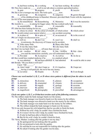 A. had been working B. is working C. has been working D. worked
53: They have made no ______ at all in our talk about a common agricultural policy.
A. gain B. progress C. profit D. success
54: She is not a teenager any more. She looks quite ______ now.
A. grown-up B. overgrown C. outgrown D. grown through
55: ______ of his childhood home in Hannibal, Missouri, provided Mark Twain with the inspiration
for two of his most popular novels.
A. He remembered B. Remembering C. Memories D. It was the memories
56: Jennifer is ______ in asking for bigger salary. She has worked really hard.
A. unreasonable B. reason C. reasonable D. reasonably
57: John has been looking for his car, ______ is light blue
A. whose its colour B. the colour of whichC. of which colour D. which colour
58: We would contact your nearest relative ______ any accident occurring.
A. in place of B. in spite of C. on account of D. in the event of
59: Let’s begin our discussion now, ______?
A. will we B. don’t we C. won’t we D. shall we
60: ______ in astronomy, the discovery of Uranus was by accident.
A. Alike many finds B. Many alike finds
C. It was like many finds D. Like many finds
61: Don’t try too hard. Don’t ______ off more than you can ______
A. eat – swallow B. eat – chew C. bite – swallow D. bite - chew
62: ______ you read the instructions carefully, you will understand what to do.
A. Provided B. As much as C. As well as D. As far as
63: Ben would have studied medicine if he ______ to a medical school.
A. was admitted B. had been admitted C. had admitted D. would be able to enter
64: Brenda: “Do you think it will rain?’
Carol: “Oh! ______.”
A. I don’t hope B. I don’t hope so C. It’s hopeless D. I hope not
65: ______ having a well-paid job, she never has any money.
A. Let alone B. Despite C. For D. Even though
Choose one word marked A, B, C, or D whose stress pattern is different from the others in each
group:
66: A. miraculous B. diversity C. platoon D. occupation
67: A. delivery B. ornamental C. climatic D. environment
68: A. ancestor B. tragedy C. geology D. accurate
69: A. interview B. satellite C. similar D. contestant
70: A. magnificent B. photography C. proverbial D. advantageous
Circle one option A, B, C, or D that best rewrites each of the following sentences:
71: The robbers made the bank manager hand over the money.
A. The bank manager was forced to hand over the money by the robbers.
B. The bank manager was allowed to hand over the money by the robbers.
C. The bank manager was made hand over the money by the robbers.
D. The robbers helped the bank manager to hand over the money.
72: It was only because his wife helped him that he was able to finish his book.
A. Without his wife’s help, he couldn’t have finished his book.
B. If it weren’t for his wife’s help, he couldn’t have finished his book.
C. If only he had been able to finish his book.
D. But for his wife’s help, he couldn’t finish his book.
73: “Sorry, Madam. Looking after the garden is not my duty.”
A. He apologized for not looking after the garden.
B. He not promised to look after the garden.
C. He said that he was not responsible for looking after the garden.
D. He asked if looking after the garden was his duty.
5
 