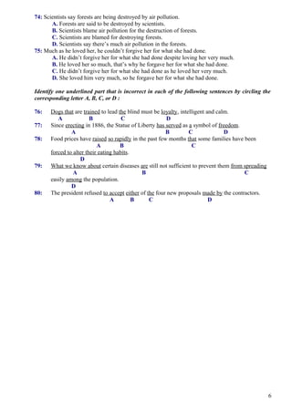 74: Scientists say forests are being destroyed by air pollution.
A. Forests are said to be destroyed by scientists.
B. Scientists blame air pollution for the destruction of forests.
C. Scientists are blamed for destroying forests.
D. Scientists say there’s much air pollution in the forests.
75: Much as he loved her, he couldn’t forgive her for what she had done.
A. He didn’t forgive her for what she had done despite loving her very much.
B. He loved her so much, that’s why he forgave her for what she had done.
C. He didn’t forgive her for what she had done as he loved her very much.
D. She loved him very much, so he forgave her for what she had done.
Identify one underlined part that is incorrect in each of the following sentences by circling the
corresponding letter A, B, C, or D :
76: Dogs that are trained to lead the blind must be loyalty, intelligent and calm.
A B C D
77: Since erecting in 1886, the Statue of Liberty has served as a symbol of freedom.
A B C D
78: Food prices have raised so rapidly in the past few months that some families have been
A B C
forced to alter their eating habits.
D
79: What we know about certain diseases are still not sufficient to prevent them from spreading
A B C
easily among the population.
D
80: The president refused to accept either of the four new proposals made by the contractors.
A B C D
6
 