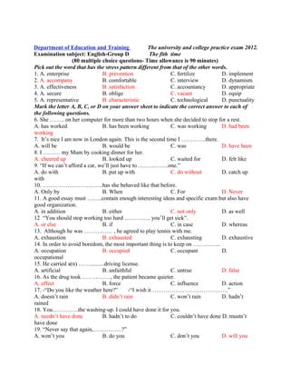Department of Education and Training
Examination subject: English-Group D
The university and college practice exam 2012.
The fith time
(80 multiple choice questions- Time allowance is 90 minutes)
Pick out the word that has the stress pattern different from that of the other words.
1. A. enterprise B. prevention C. fertilize D. implement
2. A. accompany B. comfortable C. interview D. dynamism
3. A. effectiveness B. satisfaction C. accountancy D. appropriate
4. A. secure B. oblige C. vacant D. equip
5. A. representative B. characteristic C. technological D. punctuality
Mark the letter A, B, C, or D on your answer sheet to indicate the correct answer to each of
the following questions.
6. She …….. on her computer for more than two hours when she decided to stop for a rest.
A. has worked B. has been working C. was working D. had been
working
7. It’s nice I am now in London again. This is the second time I ………….there.
A. will be B. would be C. was D. have been
8. I ……… my Mum by cooking dinner for her.
A. cheered up B. looked up C. waited for D. felt like
9. “If we can’t afford a car, we’ll just have to …………….one.”
A. do with B. put up with C. do without D. catch up
with
10. …………………………..has she behaved like that before.
A. Only by B. When C. For D. Never
11. A good essay must ……..contain enough interesting ideas and specific exam but also have
good organization.
A. in addition B. either C. not only D. as well
12 “You should stop working too hard ………….. you’ll get sick”.
A. or else B. if C. in case D. whereas
13. Although he was …………… , he agreed to play tennis with me.
A. exhaustion B. exhausted C. exhausting D. exhaustive
14. In order to avoid boredom, the most important thing is to keep on …………...
A. occupation B. occupied C. occupant D.
occupational
15. He carried a(n) ……..........driving license.
A. artificial B. unfaithful C. untrue D. false
16. As the drug took ……………, the patient became quieter.
A. effect B. force C. influence D. action
17. -“Do you like the weather here?” -“I wish it ………………………………….”
A. doesn’t rain B. didn’t rain C. won’t rain D. hadn’t
rained
18. You…………..the washing-up. I could have done it for you.
A. needn’t have done B. hadn’t to do C. couldn’t have done D. mustn’t
have done
19. “Never say that again,……………?”
A. won’t you B. do you C. don’t you D. will you
 