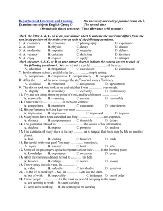 Department of Education and Training
Examination subject: English-Group D
The university and college practice exam 2012.
The second time
(80 multiple choice sentences- Time allowance is 90 minutes)
Mark the letter A, B, C, or D on your answer sheet to indicate the word that differs from the
rest in the position of the main stress in each of the following questions.
1. A. cosmetics B. economics C. photography D. experience
2. A. lemon B. physics C. decay D. decade
3. A. modernize B. vaporize C. organize D. deliver
4. A. vacancy B. calculate C. delicious D. furniture
5. A. enjoy B. require C. apply D. whisper
Mark the letter A, B, C, or D on your answer sheet to indicate the correct answer to each of
the following questions 6. We carried out a careful ....................of the area.
A. education B. preparation C. calculation D. examination
7. In the primary school , a child is in the ………….. simple setting.
A. comparison B. comparative C. comparatively D. comparable
8. After the …….. of the new manager the staff worked more effectively.
A. dismissal B. retirement C. resignation D. appointment
9. The doctor took one look at me and said that I was …………. overweight.
A. slightly B. accurately C. certainly D. continuously
10. Try and see things from my point of view, and be a bit more ………….. .
A. reasonable B. reasoning C. reason D. reasonably
11. There were 50 ………………in the talent contest.
A. competitors B. examinees C. customers D. interviewees
12. His performance in King Lear was most ………….. .
A. impression B. impressive C. impressed D. impress
13. Many trains have been cancelled and long ……………………are expected.
A. distance B. postponements C. timetable D. delays
14. The journalist refused to …………………….. the source of his information.
A. disclose B. expose C. propose D. enclose
15. The existence of many stars in the sky ……… us to suspect that there may be life on another
planet.
A. lead B. leading C. have led D. leads
16. Be careful with your gun! You may ………… somebody.
A. injure B. wound C. hurt D. ache
17. Some of the passengers spoke to reporters about their ……. in the burning plane.
A. knowledge B. experience C. occasion D. event
18. After the enormous dinner he had to ………. his belt.
A. broaden B. enlarge C. widen D. loosen
19. Throw away that old vase. Its ………… .
A. value B. valuable C. invaluable D. valueless
20. - Is the lift is working?. - No , its …………Lets use the stairs.
A. out of work B. impossible C. in danger D. out of order
21. These people …………… for the most successful company in the town.
A. are seeming to work B. seem working
C. seem to be working D. are seeming to be working
 