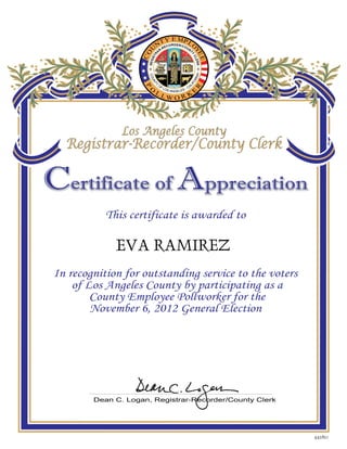 EVA RAMIREZ
442821
C Aertificate of ppreciation
This certificate is awarded to
In recognition for outstanding service to the voters
of Los Angeles County by participating as a
County Employee Pollworker for the
November 6, 2012 General Election
P
O
Y MPL
O
Y
T
C
N
O
U
E
EE
L L W O R K
E
R
COUNTY
OF LOS ANGELES - CAL
IFORNI
REGISTRA
R-RECORDER/COUN
TY
CLERK
A
Los Angeles County
Registrar-Recorder/County Clerk
Los Angeles County
Registrar-Recorder/County Clerk
Dean C. Logan, Registrar-Recorder/County Clerk
 