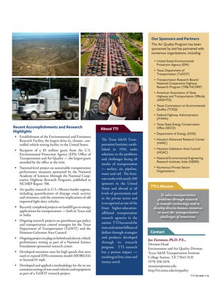 Joe Zietsman, Ph.D. P.E.,
Division Head
Environment and Air Quality Division
Texas A&M Transportation Institute
College Station, TX 77843-3135
(979) 458-3476
zietsman@tamu.edu
http://tti.tamu.edu/airquality
The Texas A&M Trans-
portationInstitute,estab-
lished in 1950, seeks
solutions to the problems
and challenges facing all
modes of transportation
— surface, air, pipeline,
water and rail. The Insti-
tuteworkswithnearly200
sponsors in the United
States and abroad at all
levels of government and
in the private sector and
is recognized as one of the
finest higher-education-
affiliated transportation
research agencies in the
nation. TTIhassavedthe
stateandnationbillionsof
dollars through strategies
and products developed
through its research
program. TTI research
has a proven impact —
resultinginlives,timeand
money saved.
Recent Accomplishments and Research
Highlights
•	 Establishment of the Environmental and Emissions
Research Facility, the largest drive-in, climate- con-
trolled vehicle testing facility in the United States.
•	 Recipient of a $3 million grant from the U.S.
Environmental Protection Agency (EPA) Office of
Transportation and Air Quality — the largest grant
awarded by the office at the time.
•	 National-level project on sustainable transportation
performance measures sponsored by the National
Academy of Sciences (through the National Coop-
erative Highway Research Program), published as
NCHRP Report 708.
•	 Air quality research in U.S.–Mexico border regions,
including quantification of drayage truck activity
and emissions, and the emissions implications of old
imported light-duty vehicles.
•	 Recently completed projects on landfill gas to energy
applications for transportation — both in Texas and
in India.
•	 Ongoing research projects on greenhouse gas policy
and transportation control strategies for the Texas
Department of Transportation (TxDOT) and the
Houston-Galveston Area Council.
•	 Ongoingprojectonplug-inhybridandelectricvehicle
performance testing as part of a National Science
Foundation-sponsored research center.
•	 Developed emissions rates for high speeds that were
used to expand EPA’s emissions model (MOBILE6)
to beyond 65 mph.
•	 Developed and applied a methodology for the in-use
emissionstestingofnon-roadvehiclesandequipment
as part of a TxDOT research project.
Our Sponsors and Partners
The Air Quality Program has been
sponsored by and has partnered with
numerous organizations, including:
•	United States Environmental
Protection Agency (EPA)
•	Texas Department of
Transportation (TxDOT)
•	Transportation Research Board/
National Cooperative Highway
Research Program (TRB/NCHRP)
•	American Association of State
Highway and Transportation Officials
(AASHTO)
•	Texas Commission on Environmental
Quality (TCEQ)
•	Federal Highway Administration
(FHWA)
•	Texas State Energy Conservation
Office (SECO)
•	Department of Energy (DOE)
•	Houston Advanced Research Center
(HARC)
•	Houston-Galveston Area Council
(HGAC)
•	National Environmental Engineering
Research Institute, India (NEERI)
•	Numerous Private Sector
Organizations
TTI1726.3896.1116
To solve transportation
problems through research,
to transfer technology and to
develop diverse human resources
to meet the transportation
challenges of tomorrow.
Contact
TTI’s Mission
About TTI
 