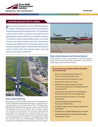 Saving Lives, Time and Resources tti.tamu.edu
Formorethanthreedecades,theTexasA&MTransportation
Institute(TTI)hasbeenactivelyinvolvedinthedevelopment
andimprovementoftheTexasAirportSystem.TTI’scontributions
include activities related to planning and programming of
airportprojects,airportmaintenance,andaviationeducation.
TTI researchers have provided valuable guidance on a variety
of issues to the Aviation Division at the Texas Department of
Transportation (TxDOT) and to small and large airports across
thestate,includingtheDallas-FortWorthInternationalAirport,
Houston’s George Bush Intercontinental Airport and small
airports such as Bryan’s Coulter Field.
Airport System Planning
The cornerstone of TTI’s statewide airport activities is participation in
TxDOT’s Regional Planning Meeting Program to develop and con-
tinuously improve the Texas Airport System Plan. TTI helps conduct
public regional airport planning meetings across the state with elected
and appointed city and county officials, airport businesses, tenants,
users, and other interested parties. This continuous airport planning
process helps ensure that airports are meeting the needs of the com-
munitiestheyserve,andthatthecommunitiesareutilizingtheirairport
as an economic generator. Participation in this program has provided
TTI researchers with a keen understanding of and familiarity with
the operations and challenges associated with the state’s 292 airports.
Recent research and analysis projects undertaken
byTTI staff include:
• 	Review of and Recommendations for Ground
Communications Outlets (GCO) in Texas
•	 Exurban Airport System Development in Texas
• General Aviation and Tourism in Texas
•	 Wayfinding and Signing Guidelines for Airport
Terminals and Landside (Airport Cooperative Research
Program Report 52)
•	 Assessing Post-runway Extension Activity Changes in
Demand Using Data from Instrument Flight Rules
•	 Evaluating the Impact of Airports on Surrounding
Property Values
•	 Assessing Proposed Crosswind Runway
Construction in West Texas
• Landside Freight Access to Airports: Findings and
Case Studies
• Guidebook on Landside Freight Access to Airports
•	 Potential Development of an Intercity Passenger
Transit System in Texas
Airport System Research and Technical Analysis
TTI’s familiarity with the structure and function of the Texas Airport
System and the issues it faces makes the Institute a clear choice in
conducting research and technical analysis.
AVIATION RESEARCH AND PLANNING
 