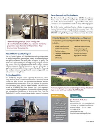 Joe Zietsman, Ph.D., P.E.
Division Head
Environment and Air Quality Division
Texas A&M Transportation Institute
College Station, TX 77843-3135
(979) 458-3476
zietsman@tamu.edu
http://tti.tamu.edu/airquality/eerf
Potential Cooperative Relationships and Sponsors
TTI is seeking sponsors and partners from the following
industries:
• Vehicle manufacturing
• Engine manufacturing
• Trucking industry
• Companies with long-haul
truck fleets
• Oil industry
Testing Capabilities
The Air Quality Program has the capability of conducting a wide
range of testing, both at the Environmental and Emissions Research
Facility and other locations. The group uses two different portable
emissions measurement systems (PEMS) to measure the emissions
characteristics of many different types of vehicles. The PEMS units
include a SEMTECH DS from Sensors, Inc., which measures
carbon monoxide, carbon dioxide, nitrogen oxide, nitrogen dioxide,
and hydrocarbons. In addition, an Axion system from Clean Air
Technologies is used to measure the particulate matter of emissions.
The facility is large enough to hold a heavy-duty
18-wheeler and includes offices and a research and testing
preparation area. The maker of the chamber is Weiss
Environmental Technology, Inc.
Fuel consumption and emissions testing of a heavy-duty diesel
truck on one of the test tracks at the PRTC facility.
About TTI’s Air Quality Program
The Air Quality Program at TTI performs research on transportation
air quality issues related to sources and impacts of pollutant emissions
and policies and actions that can be taken to improve air quality. The
group’sworkassistssponsorswithtechnicalresearchtoprovideinforma-
tion to more effectively evaluate potential air quality policies, emission
reduction measures, clean-fuel alternatives, and new technologies or
applications that may aid in the improvement of air quality. The group
also conducts emissions testing of mobile sources using portable and
other emissions-testing devices.
Pecos Research and Testing Center
The Pecos Research and Testing Center (PRTC), located near
Pecos, Texas, is a 5,800-acre complex that includes nine different
test tracks. The test tracks include a high-speed test track, a road
course track and seven additional tracks for many different purposes.
The facility has the capability of testing vehicles, tires, pavements,
human factors, intelligent transportation systems, and many other
technologiesandresearchareas.Thefacilityisanidealplacetoconduct
SAEJ1321 testing for both passenger vehicles and heavy-duty trucks.
• Clean-fuel manufacturing
• Air conditioning and
heating manufacturing
• Construction industry
• Agricultural industry
Contact
TTI1726.3896.1116
To solve
transportation
problems through
research, to
transfer technology
and to develop
diverse human
resources to meet
the transportation
challenges of
tomorrow.
TTI’s Mission
 