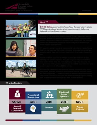 Saving Lives, Time and Resources tti.tamu.edu
Annual
Research
Expenditures
$58M+
Professional
Researchers
400+
Students
200+ 200+
Annual
Projects
600+
Public and
Private
Sponsors
Since 1950, experts at the Texas A&M Transportation Institute
(TTI) have developed solutions to the problems and challenges
facing all modes of transportation.
A member of The Texas A&M University System, TTI has a breadth and depth of
programs, facilities and capabilities unsurpassed by any other higher-education-
affiliated transportation research organization in the United States. The Institute’s
research and development program has resulted in significant breakthroughs
across all facets of transportation.
TTI research is widely known as an excellent value with a proven impact of saving
lives, time and resources. The Institute’s innovative strategies and products have
saved the state of Texas and the United States billions of dollars and thousands of
lives.
TTI staff come from more than 50 different countries and are known for their
credibility and technical expertise. Many are recognized national and interna-
tional leaders in their fields. The Institute also plays a key role in educating the
next generation of transportation professionals. Over 40 TTI researchers hold joint
academic appointments at Texas A&M University.
With expertise in areas such as engineering, planning, economics, policy, public
engagement, landscape architecture, environmental sciences, computer science
and the social sciences, TTI researchers serve as objective transportation experts.
They provide a resource to local, state and national agencies and groups, helping
them solve transportation challenges and make informed decisions.
About TTI
TTI by the Numbers
 