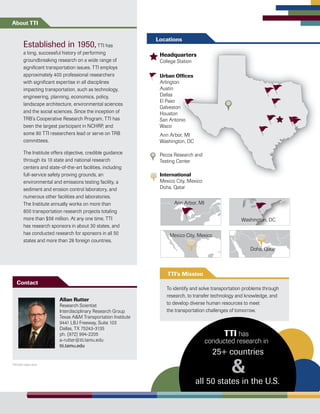 To identify and solve transportation problems through
research, to transfer technology and knowledge, and
to develop diverse human resources to meet
the transportation challenges of tomorrow.
TTI’s Mission
Headquarters
College Station
Urban Offices
Arlington
Austin
Dallas
El Paso
Galveston
Houston
San Antonio
Waco
Ann Arbor, MI
Washington, DC
Pecos Research and
Testing Center
International
Mexico City, Mexico
Doha, Qatar
Established in 1950,TTI has
a long, successful history of performing
groundbreaking research on a wide range of
significant transportation issues. TTI employs
approximately 400 professional researchers
with significant expertise in all disciplines
impacting transportation, such as technology,
engineering, planning, economics, policy,
landscape architecture, environmental sciences
and the social sciences. Since the inception of
TRB’s Cooperative Research Program, TTI has
been the largest participant in NCHRP, and
some 80 TTI researchers lead or serve on TRB
committees.
The Institute offers objective, credible guidance
through its 10 state and national research
centers and state-of-the-art facilities, including
full-service safety proving grounds, an
environmental and emissions testing facility, a
sediment and erosion control laboratory, and
numerous other facilities and laboratories.
The Institute annually works on more than
600 transportation research projects totaling
more than $56 million. At any one time, TTI
has research sponsors in about 30 states, and
has conducted research for sponsors in all 50
states and more than 28 foreign countries.
About TTI
Mexico
Peru
Fran
United
Kingd
Paraguay
Argentina
Colombia
Ann Arbor, MI
Washington, DC
Mexico City, Mexico
Doha, Qatar
Allan Rutter
Research Scientist
Interdisciplinary Research Group
Texas A&M Transportation Institute
9441 LBJ Freeway, Suite 103
Dallas, TX 75243-3135
ph. (972) 994-2205
a-rutter@tti.tamu.edu
tti.tamu.edu
Contact
Locations
&
TTI has
conducted research in
all 50 states in the U.S.
25+ countries
TTI1457.1054.1014
 