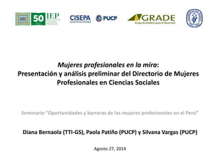 Mujeres profesionales en la mira: 
Presentación y análisis preliminar del Directorio de Mujeres 
Profesionales en Ciencias Sociales 
Seminario “Oportunidades y barreras de las mujeres profesionales en el Perú” 
Diana Bernaola (TTI-GS), Paola Patiño (PUCP) y Silvana Vargas (PUCP) 
Agosto 27, 2014 
 