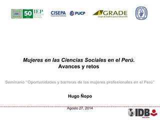 Mujeres en las Ciencias Sociales en el Perú. 
Avances y retos 
Seminario “Oportunidades y barreras de las mujeres profesionales en el Perú” 
Hugo Ñopo 
Agosto 27, 2014 
 