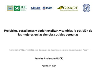 Prejuicios, paradigmas y poder: explicar, y cambiar, la posición de 
las mujeres en las ciencias sociales peruanas 
Seminario “Oportunidades y barreras de las mujeres profesionales en el Perú” 
Jeanine Anderson (PUCP) 
Agosto 27, 2014 
 