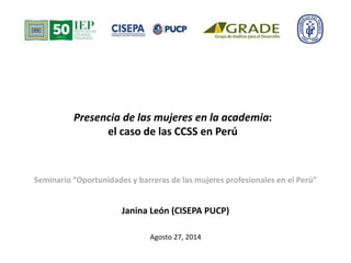 Presencia de las mujeres en la academia: 
el caso de las CCSS en Perú 
Seminario “Oportunidades y barreras de las mujeres profesionales en el Perú” 
Janina León (CISEPA PUCP) 
Agosto 27, 2014 
 