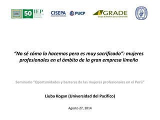 “No sé cómo lo hacemos pero es muy sacrificado”: mujeres 
profesionales en el ámbito de la gran empresa limeña 
Seminario “Oportunidades y barreras de las mujeres profesionales en el Perú” 
Liuba Kogan (Universidad del Pacífico) 
Agosto 27, 2014 
 