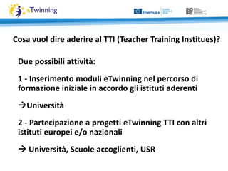 Due possibili attività:
1 - Inserimento moduli eTwinning nel percorso di
formazione iniziale in accordo gli istituti aderenti
Università
2 - Partecipazione a progetti eTwinning TTI con altri
istituti europei e/o nazionali
 Università, Scuole accoglienti, USR
Cosa vuol dire aderire al TTI (Teacher Training Institues)?
 