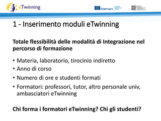 Totale flessibilità delle modalità di Integrazione nel
percorso di formazione
• Materia, laboratorio, tirocinio indiretto
• Anno di corso
• Numero di ore e studenti formati
• Formatori: professori, tutor, altro personale univ,
ambasciatori eTwinning
1 - Inserimento moduli eTwinning
Chi forma i formatori eTwinning? Chi gli studenti?
 