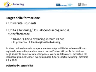 Target della formazione
• Università: studenti
• Unità eTwinning/USR: docenti accoglienti &
tutor/formatori
• Online  Corso eTwinning, incontri ad hoc
• In presenza  Piani regionali eTwinning
In via eccezionale e solo temporaneamente è possibile includere nel Piano
regionale le ore di un ambasciatore presso l’università per la formazione
degli studenti, come misura «tampone» in attesa di formare i formatori e/o
incaricare gli ambasciatori e/o selezionare tutor esperti eTwinning, massimo
1 o 2 anni.
Obiettivo sostenibilità
 
