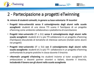 N. minore di studenti coinvolti, in genere su base volontaria  incentivi
• Progetti intra-università senza il coinvolgimento degli alunni nelle scuole
accoglienti: studenti di una stessa TTI usano il TwinSpace di un progetto
eTwinning come ambiente collaborativo e piattaforma di esercitazione
• Progetti inter-università (IT o EU) senza il coinvolgimento degli alunni nelle
scuole accoglienti: studenti di 2 o più TTI collaborano in un progetto eTwinning
(TwinSpace) discutendo di tematiche di interesse comune (invitati come alunni
nei progetti)
• Progetti inter-università (IT o EU) con il coinvolgimento degli alunni nella
scuola accogliente: studenti di 2 o più TTI collaborano in un progetto eTwinning
confrontando le proprie pratiche in classe durante il tirocinio
• «Normali» progetti eTwinning tra studenti insieme ai tutor accoglienti e/o
ambasciatore e docenti partner stranieri o italiani, durante il tirocinio,
includendo il lavoro con gli alunni nella scuola accogliente
2 - Partecipazione a progetti eTwinning
 