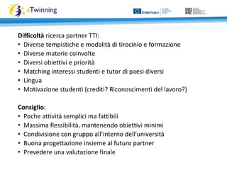 Difficoltà ricerca partner TTI:
• Diverse tempistiche e modalità di tirocinio e formazione
• Diverse materie coinvolte
• Diversi obiettivi e priorità
• Matching interessi studenti e tutor di paesi diversi
• Lingua
• Motivazione studenti (crediti? Riconoscimenti del lavoro?)
Consiglio:
• Poche attività semplici ma fattibili
• Massima flessibilità, mantenendo obiettivi minimi
• Condivisione con gruppo all’interno dell’università
• Buona progettazione insieme al futuro partner
• Prevedere una valutazione finale
 
