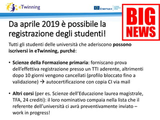Da aprile 2019 è possibile la
registrazione degli studenti!
Tutti gli studenti delle università che aderiscono possono
iscriversi in eTwinning, purché:
• Scienze della Formazione primaria: forniscano prova
dell’effettiva registrazione presso un TTI aderente, altrimenti
dopo 10 giorni vengono cancellati (profilo bloccato fino a
validazione)  autocertificazione con copia CI via mail
• Altri corsi (per es. Scienze dell’Educazione laurea magistrale,
TFA, 24 crediti): il loro nominativo compaia nella lista che il
referente dell’università ci avrà preventivamente inviato –
work in progress!
 
