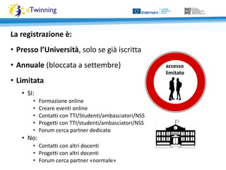 La registrazione è:
• Presso l’Università, solo se già iscritta
• Annuale (bloccata a settembre)
• Limitata
• SI:
• Formazione online
• Creare eventi online
• Contatti con TTI/Studenti/ambasciatori/NSS
• Progetti con TTI/studenti/ambasciatori/NSS
• Forum cerca partner dedicato
• No:
• Contatti con altri docenti
• Progetti con altri docenti
• Forum cerca partner «normale»
accesso
limitato
 