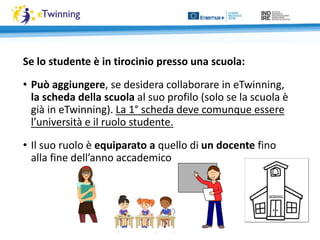 Se lo studente è in tirocinio presso una scuola:
• Può aggiungere, se desidera collaborare in eTwinning,
la scheda della scuola al suo profilo (solo se la scuola è
già in eTwinning). La 1° scheda deve comunque essere
l’università e il ruolo studente.
• Il suo ruolo è equiparato a quello di un docente fino
alla fine dell’anno accademico
 