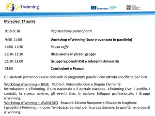 Mercoledì 17 aprile
9:15-9:30 Registrazione partecipanti
9:30-11:00 Workshop eTwinning (base e avanzato in parallelo)
11:00-11:30 Pausa caffè
11:30-12:30 Discussione in piccoli gruppi
12:30-13:00 Gruppi regionali USR e referenti Università
13:00 Conclusioni e Pranzo
Gli studenti potranno essere coinvolti in programmi paralleli con attività specifiche per loro
Workshop eTwinning – BASE Relatori: Antonietta Calò e Brigida Clemente
Introduzione a eTwinning. Il sito nazionale e il portale europeo. eTwinning Live: il profilo, i
contatti, la ricerca partner, gli eventi Live, la sezione Sviluppo professionale, i Gruppi
eTwinning.
Workshop eTwinning – AVANZATO Relatori: Silvana Rampone e Elisabetta Scaglione
I progetti eTwinning, il nuovo TwinSpace, consigli per la progettazione, la qualità nei progetti
eTwinning.
 