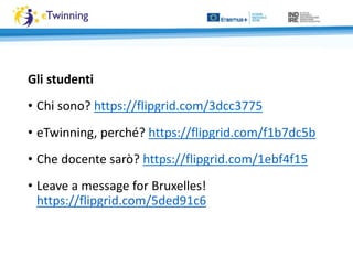 Gli studenti
• Chi sono? https://flipgrid.com/3dcc3775
• eTwinning, perché? https://flipgrid.com/f1b7dc5b
• Che docente sarò? https://flipgrid.com/1ebf4f15
• Leave a message for Bruxelles!
https://flipgrid.com/5ded91c6
 