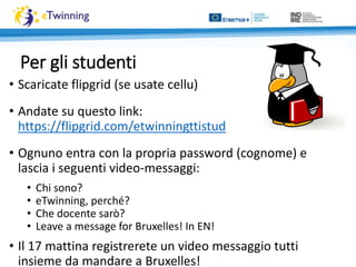 Per gli studenti
• Scaricate flipgrid (se usate cellu)
• Andate su questo link:
https://flipgrid.com/etwinningttistud
• Ognuno entra con la propria password (cognome) e
lascia i seguenti video-messaggi:
• Chi sono?
• eTwinning, perché?
• Che docente sarò?
• Leave a message for Bruxelles! In EN!
• Il 17 mattina registrerete un video messaggio tutti
insieme da mandare a Bruxelles!
 