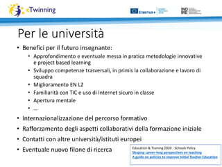Per le università
• Benefici per il futuro insegnante:
• Approfondimento e eventuale messa in pratica metodologie innovative
e project based learning
• Sviluppo competenze trasversali, in primis la collaborazione e lavoro di
squadra
• Miglioramento EN L2
• Familiarità con TIC e uso di Internet sicuro in classe
• Apertura mentale
• …
• Internazionalizzazione del percorso formativo
• Rafforzamento degli aspetti collaborativi della formazione iniziale
• Contatti con altre università/istituti europei
• Eventuale nuovo filone di ricerca Education & Training 2020 - Schools Policy
Shaping career-long perspectives on teaching
A guide on policies to improve Initial Teacher Education
 
