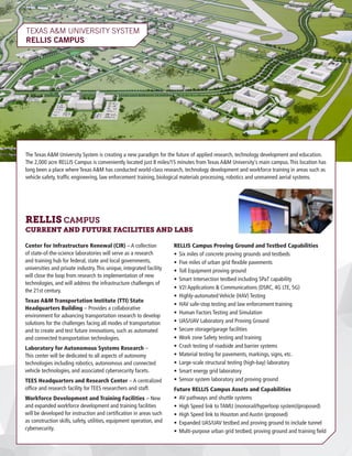 TEXAS A&M UNIVERSITY SYSTEM
RELLIS CAMPUS	
The Texas A&M University System is creating a new paradigm for the future of applied research, technology development and education.
The 2,000 acre RELLIS Campus is conveniently located just 8 miles/15 minutes from Texas A&M University’s main campus.This location has
long been a place where Texas A&M has conducted world-class research, technology development and workforce training in areas such as
vehicle safety, traffic engineering, law enforcement training, biological materials processing, robotics and unmanned aerial systems.
Center for Infrastructure Renewal (CIR) – A collection
of state-of-the-science laboratories will serve as a research
and training hub for federal, state and local governments,
universities and private industry.This unique, integrated facility
will close the loop from research to implementation of new
technologies, and will address the infrastructure challenges of
the 21st century.
Texas A&M Transportation Institute (TTI) State
Headquarters Building – Provides a collaborative
environment for advancing transportation research to develop
solutions for the challenges facing all modes of transportation
and to create and test future innovations, such as automated
and connected transportation technologies.
Laboratory for Autonomous Systems Research –
This center will be dedicated to all aspects of autonomy
technologies including robotics, autonomous and connected
vehicle technologies, and associated cybersecurity facets.
TEES Headquarters and Research Center – A centralized
office and research facility for TEES researchers and staff.
Workforce Development and Training Facilities – New
and expanded workforce development and training facilities
will be developed for instruction and certification in areas such
as construction skills, safety, utilities, equipment operation, and
cybersecurity.
RELLIS Campus Proving Ground and Testbed Capabilities
•	 Six miles of concrete proving grounds and testbeds
•	 Five miles of urban grid flexible pavements
•	 Toll Equipment proving ground
•	 Smart Intersection testbed including SPaT capability
•	 V2I Applications & Communications (DSRC, 4G LTE, 5G)
•	 Highly-automated Vehicle (HAV) Testing
•	 HAV safe-stop testing and law enforcement training
•	 Human Factors Testing and Simulation
•	 UAS/UAV Laboratory and Proving Ground
•	 Secure storage/garage facilities
•	 Work zone Safety testing and training
•	 Crash testing of roadside and barrier systems
•	 Material testing for pavements, markings, signs, etc.
•	 Large-scale structural testing (high-bay) laboratory
•	 Smart energy grid laboratory
•	 Sensor system laboratory and proving ground
Future RELLIS Campus Assets and Capabilities
•	 AV pathways and shuttle systems
•	 High Speed link to TAMU (monorail/hyperloop system)(proposed)
•	 High Speed link to Houston and Austin (proposed)
•	 Expanded UAS/UAV testbed and proving ground to include tunnel
•	 Multi-purpose urban grid testbed, proving ground and training field
RELLIS CAMPUS
CURRENT AND FUTURE FACILITIES AND LABS
 