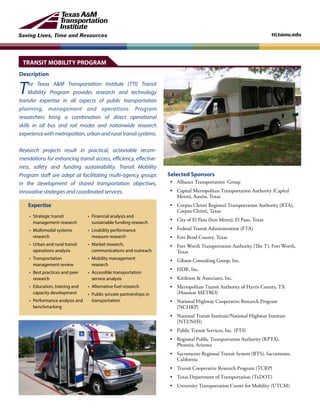 Saving Lives, Time and Resources tti.tamu.edu
Description
The Texas A&M Transportation Institute (TTI) Transit
Mobility Program provides research and technology
transfer expertise in all aspects of public transportation
planning, management and operations. Program
researchers bring a combination of direct operational
skills in all bus and rail modes and nationwide research
experiencewithmetropolitan,urbanandruraltransitsystems.
Research projects result in practical, actionable recom-
mendations for enhancing transit access, efficiency, effective-
ness, safety and funding sustainability. Transit Mobility
Program staff are adept at facilitating multi-agency groups
in the development of shared transportation objectives,
innovative strategies and coordinated services.
Selected Sponsors
• 	 Alliance Transportation Group
• 	 Capital Metropolitan Transportation Authority (Capital
Metro), Austin, Texas
• 	 Corpus Christi Regional Transportation Authority (RTA),
Corpus Christi, Texas
• 	 City of El Paso (Sun Metro), El Paso, Texas
• 	 Federal Transit Administration (FTA)
• 	 Fort Bend County, Texas
• 	 Fort Worth Transportation Authority (The T), Fort Worth,
Texas
•	 Gibson Consulting Group, Inc.
• 	 HDR, Inc.
• 	 Kittleson & Associates, Inc.
• 	 Metropolitan Transit Authority of Harris County, TX
(Houston METRO)
• 	 National Highway Cooperative Research Program
(NCHRP)
• 	 National Transit Institute/National Highway Institute
(NTI/NHI)
• 	 Public Transit Services, Inc. (PTS)
• 	 Regional Public Transportation Authority (RPTA),
Phoenix, Arizona
• 	 Sacramento Regional Transit System (RTS), Sacramento,
California
• 	 Transit Cooperative Research Program (TCRP)
• 	 Texas Department of Transportation (TxDOT)
• 	 University Transportation Center for Mobility (UTCM)
Expertise
•	 Strategic transit
management research
•	 Multimodal systems
research
•	 Urban and rural transit
operations analysis
•	Transportation
management review
•	 Best practices and peer
research
•	 Education, training and
capacity development
•	 Performance analysis and
benchmarking
• 	Financial analysis and
sustainable funding research
• 	Livability performance
measure research
• 	Market research,
communications and outreach
• 	Mobility management
research
• 	Accessible transportation
service analysis
• 	Alternative fuel research
• 	Public-private partnerships in
transportation
TRANSIT MOBILITY PROGRAM
 