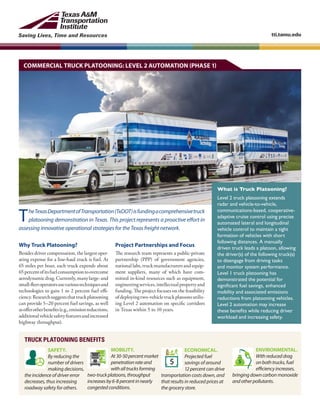 Saving Lives, Time and Resources tti.tamu.edu
Why Truck Platooning?
Besides driver compensation, the largest oper-
ating expense for a line-haul truck is fuel. At
65 miles per hour, each truck expends about
65percentofitsfuelconsumptiontoovercome
aerodynamicdrag.Currently,manylarge-and
small-fleetoperatorsusevarioustechniquesand
technologies to gain 1 to 2 percent fuel effi-
ciency.Researchsuggeststhattruckplatooning
can provide 5–20 percent fuel savings, as well
asofferotherbenefits(e.g.,emissionreductions,
additionalvehiclesafetyfeaturesandincreased
highway throughput).
COMMERCIAL TRUCK PLATOONING: LEVEL 2 AUTOMATION (PHASE 1)
Project Partnerships and Focus
The research team represents a public-private
partnership (PPP) of government agencies,
national labs, truck manufacturers and equip-
ment suppliers, many of which have com-
mitted in-kind resources such as equipment,
engineeringservices,intellectualpropertyand
funding. The project focuses on the feasibility
ofdeployingtwo-vehicletruckplatoonsutiliz-
ing Level 2 automation on specific corridors
in Texas within 5 to 10 years.
What is Truck Platooning?
Level 2 truck platooning extends
radar and vehicle-to-vehicle,
communications-based, cooperative-
adaptive cruise control using precise
automated lateral and longitudinal
vehicle control to maintain a tight
formation of vehicles with short
following distances. A manually
driven truck leads a platoon, allowing
the driver(s) of the following truck(s)
to disengage from driving tasks
and monitor system performance.
Level 1 truck platooning has
demonstrated the potential for
significant fuel savings, enhanced
mobility and associated emissions
reductions from platooning vehicles.
Level 2 automation may increase
these benefits while reducing driver
workload and increasing safety.
TheTexasDepartmentofTransportation(TxDOT)isfundingacomprehensivetruck
platooning demonstration in Texas. This project represents a proactive effort in
assessing innovative operational strategies for the Texas freight network.
TRUCK PLATOONING BENEFITS
SAFETY.
By reducing the
number of drivers
making decisions,
the incidence of driver error
decreases, thus increasing
roadway safety for others.
ECONOMICAL.
Projected fuel
savings of around
12 percent can drive
transportation costs down, and
that results in reduced prices at
the grocery store.
ENVIRONMENTAL.
Withreduceddrag
onbothtrucks,fuel
efficiencyincreases,
bringingdowncarbonmonoxide
andotherpollutants.
MOBILITY.
At30-50percentmarket
penetrationrateand
withalltrucksforming
two-truckplatoons,throughput
increasesby6-8percentinnearly
congestedconditions.
 