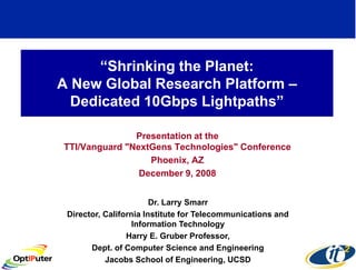 “Shrinking the Planet:
A New Global Research Platform –
  Dedicated 10Gbps Lightpaths”

               Presentation at the
TTI/Vanguard "NextGens Technologies" Conference
                  Phoenix, AZ
                December 9, 2008


                        Dr. Larry Smarr
 Director, California Institute for Telecommunications and
                   Information Technology
                 Harry E. Gruber Professor,
       Dept. of Computer Science and Engineering
           Jacobs School of Engineering, UCSD
 