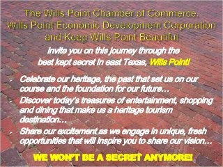 invite you on this journey through the
best kept secret in east Texas, Wills Point!






Celebrate our heritage, the past that set us on our
course and the foundation for our future…
Discover today’s treasures of entertainment, shopping
and dining that make us a heritage tourism
destination…
Share our excitement as we engage in unique, fresh
opportunities that will inspire you to share our vision…
WE WON’T BE A SECRET ANYMORE!

 