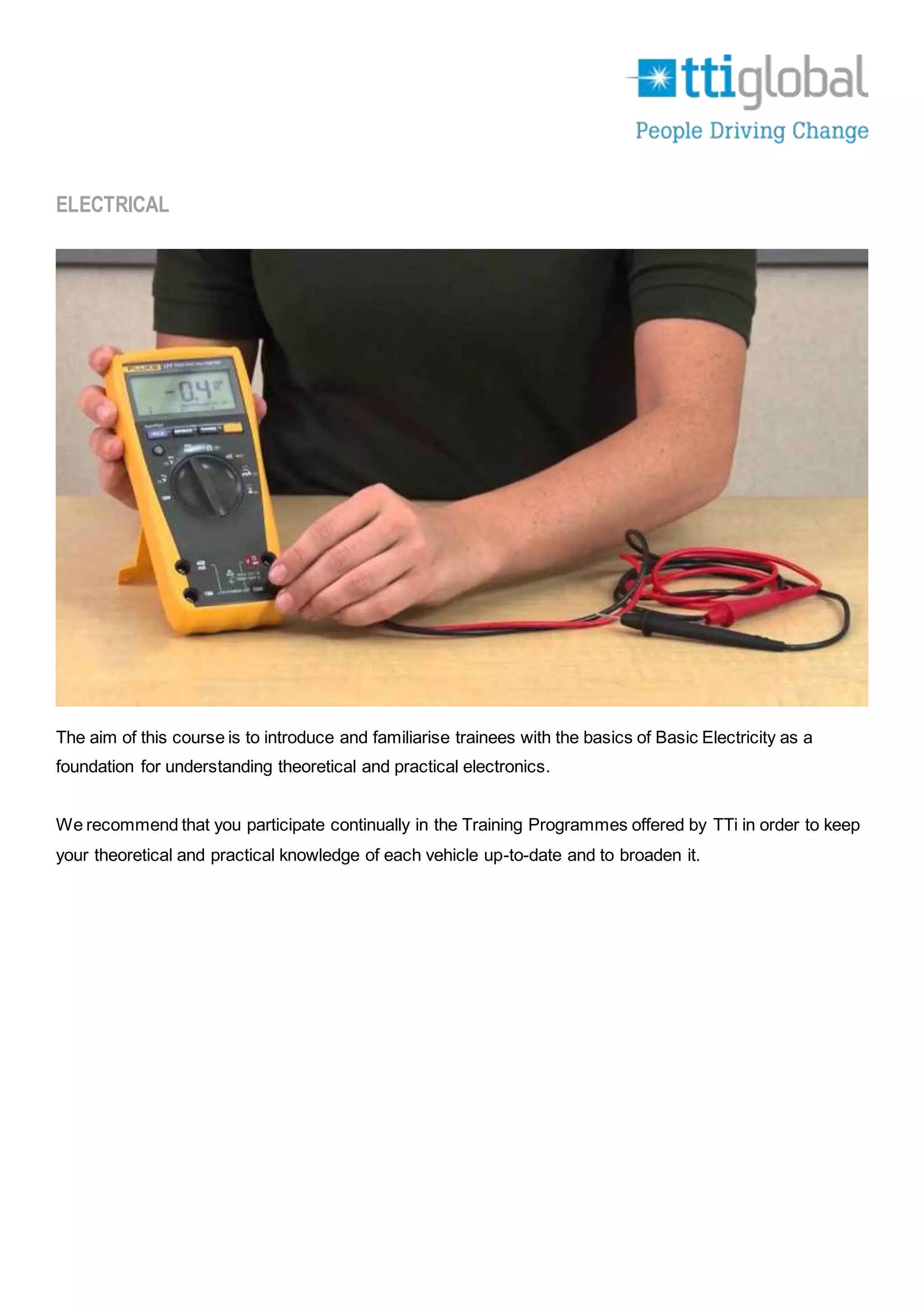 ELECTRICAL
The aim of this course is to introduce and familiarise trainees with the basics of Basic Electricity as a
foundation for understanding theoretical and practical electronics.
We recommend that you participate continually in the Training Programmes offered by TTi in order to keep
your theoretical and practical knowledge of each vehicle up-to-date and to broaden it.
 
