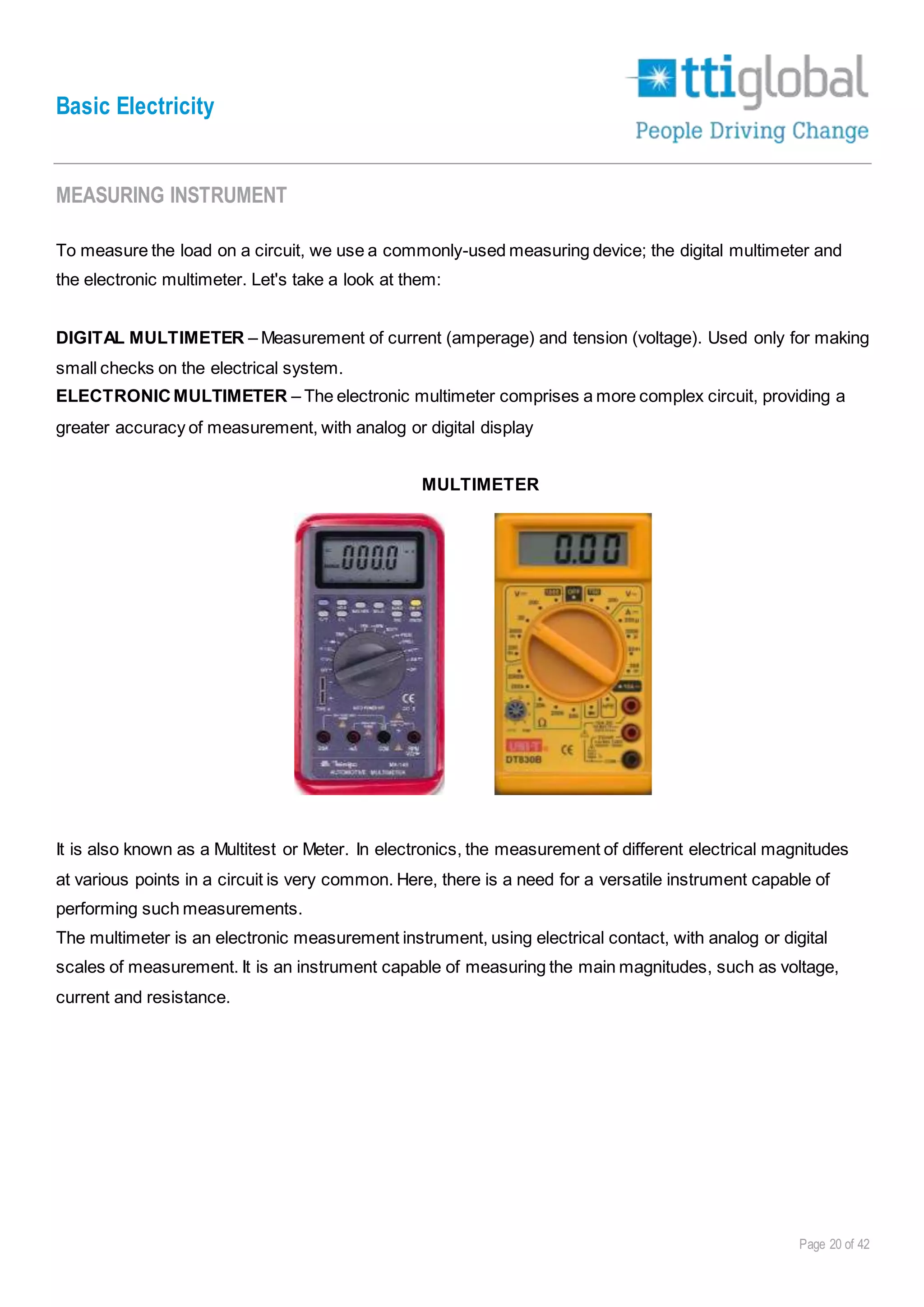 Basic Electricity
Page 20 of 42
MEASURING INSTRUMENT
To measure the load on a circuit, we use a commonly-used measuring device; the digital multimeter and
the electronic multimeter. Let's take a look at them:
DIGITAL MULTIMETER – Measurement of current (amperage) and tension (voltage). Used only for making
small checks on the electrical system.
ELECTRONICMULTIMETER – The electronic multimeter comprises a more complex circuit, providing a
greater accuracy of measurement, with analog or digital display
MULTIMETER
It is also known as a Multitest or Meter. In electronics, the measurement of different electrical magnitudes
at various points in a circuit is very common. Here, there is a need for a versatile instrument capable of
performing such measurements.
The multimeter is an electronic measurement instrument, using electrical contact, with analog or digital
scales of measurement. It is an instrument capable of measuring the main magnitudes, such as voltage,
current and resistance.
 
