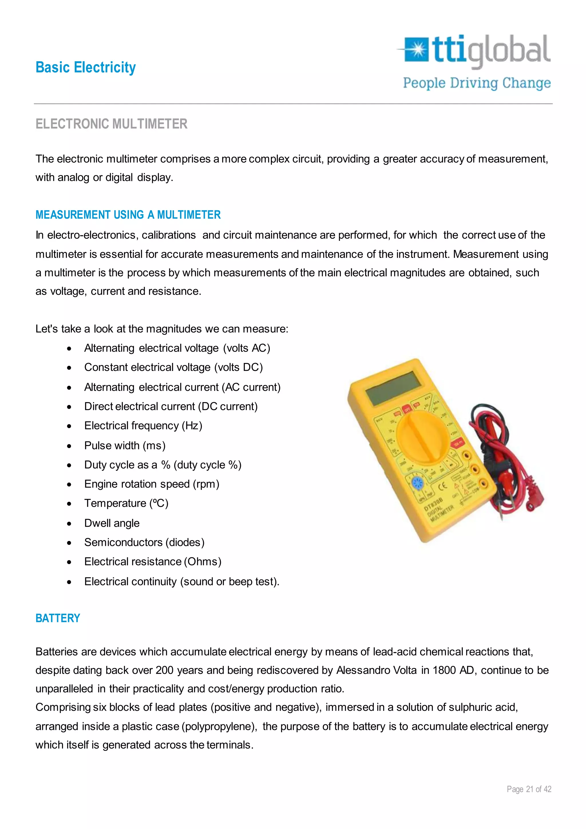 Basic Electricity
Page 21 of 42
ELECTRONIC MULTIMETER
The electronic multimeter comprises a more complex circuit, providing a greater accuracy of measurement,
with analog or digital display.
MEASUREMENT USING A MULTIMETER
In electro-electronics, calibrations and circuit maintenance are performed, for which the correct use of the
multimeter is essential for accurate measurements and maintenance of the instrument. Measurement using
a multimeter is the process by which measurements of the main electrical magnitudes are obtained, such
as voltage, current and resistance.
Let's take a look at the magnitudes we can measure:
 Alternating electrical voltage (volts AC)
 Constant electrical voltage (volts DC)
 Alternating electrical current (AC current)
 Direct electrical current (DC current)
 Electrical frequency (Hz)
 Pulse width (ms)
 Duty cycle as a % (duty cycle %)
 Engine rotation speed (rpm)
 Temperature (ºC)
 Dwell angle
 Semiconductors (diodes)
 Electrical resistance (Ohms)
 Electrical continuity (sound or beep test).
BATTERY
Batteries are devices which accumulate electrical energy by means of lead-acid chemical reactions that,
despite dating back over 200 years and being rediscovered by Alessandro Volta in 1800 AD, continue to be
unparalleled in their practicality and cost/energy production ratio.
Comprising six blocks of lead plates (positive and negative), immersed in a solution of sulphuric acid,
arranged inside a plastic case (polypropylene), the purpose of the battery is to accumulate electrical energy
which itself is generated across the terminals.
 