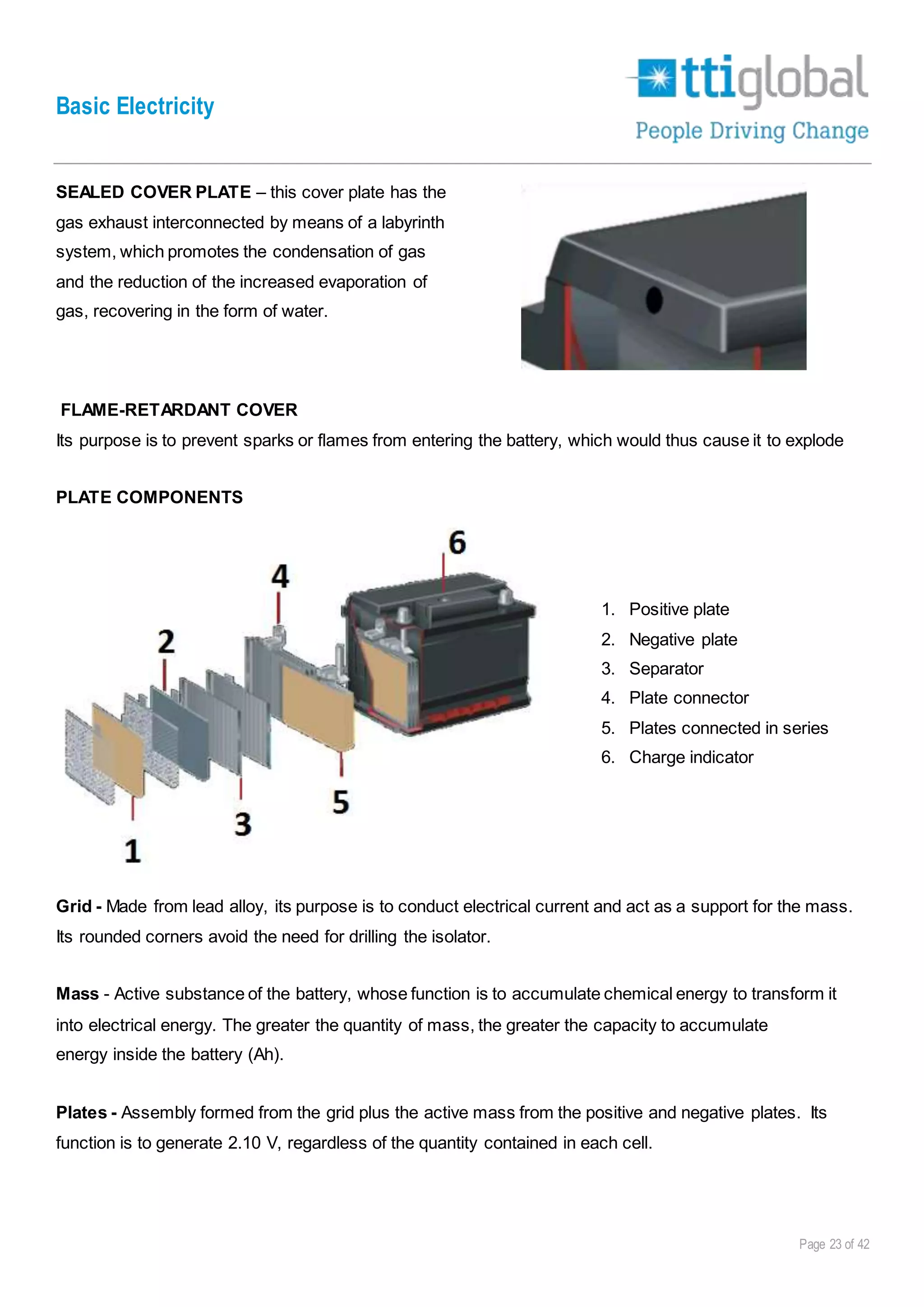 Basic Electricity
Page 23 of 42
SEALED COVER PLATE – this cover plate has the
gas exhaust interconnected by means of a labyrinth
system, which promotes the condensation of gas
and the reduction of the increased evaporation of
gas, recovering in the form of water.
FLAME-RETARDANT COVER
Its purpose is to prevent sparks or flames from entering the battery, which would thus cause it to explode
PLATE COMPONENTS
1. Positive plate
2. Negative plate
3. Separator
4. Plate connector
5. Plates connected in series
6. Charge indicator
Grid - Made from lead alloy, its purpose is to conduct electrical current and act as a support for the mass.
Its rounded corners avoid the need for drilling the isolator.
Mass - Active substance of the battery, whose function is to accumulate chemical energy to transform it
into electrical energy. The greater the quantity of mass, the greater the capacity to accumulate
energy inside the battery (Ah).
Plates - Assembly formed from the grid plus the active mass from the positive and negative plates. Its
function is to generate 2.10 V, regardless of the quantity contained in each cell.
 