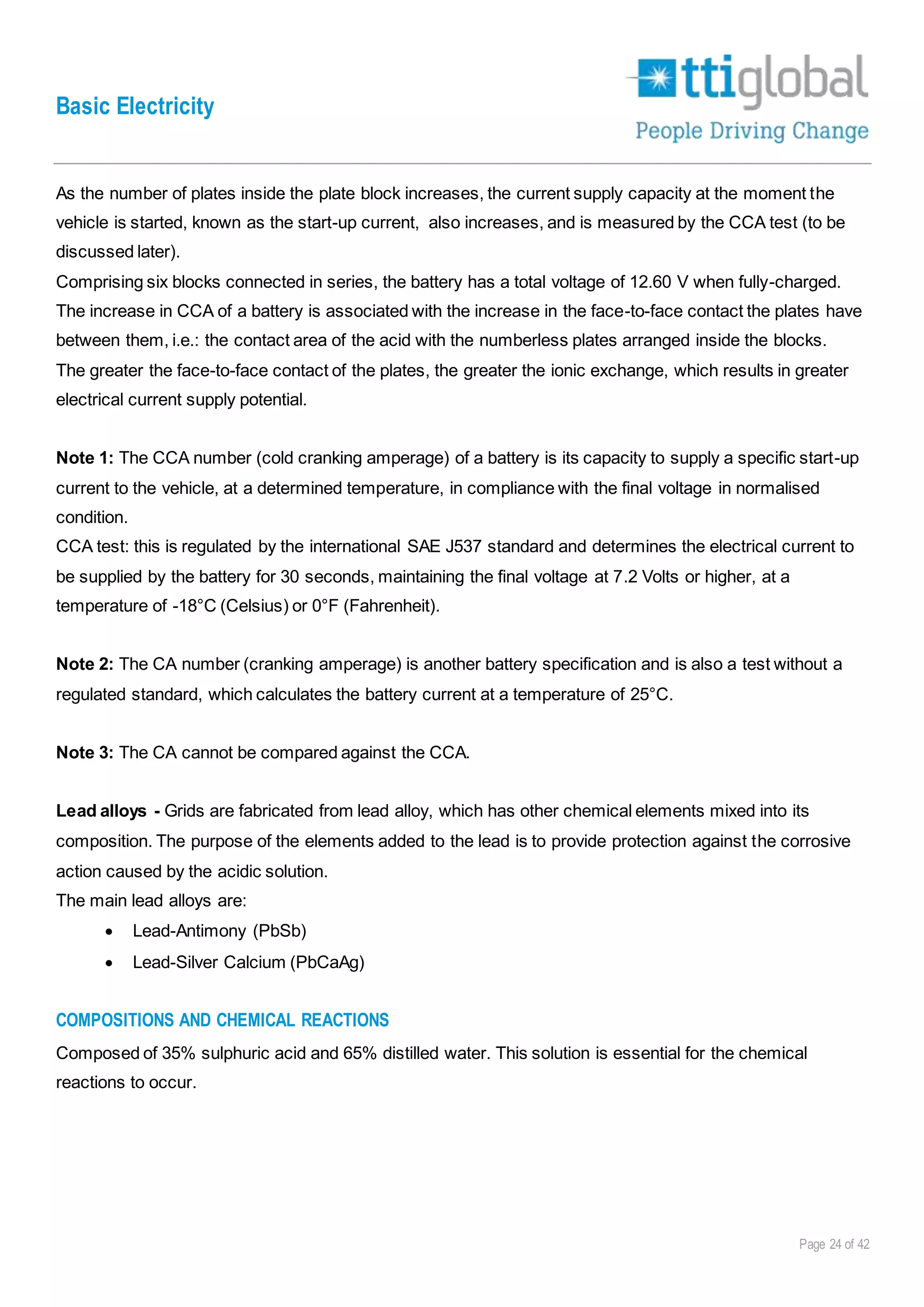Basic Electricity
Page 24 of 42
As the number of plates inside the plate block increases, the current supply capacity at the moment the
vehicle is started, known as the start-up current, also increases, and is measured by the CCA test (to be
discussed later).
Comprising six blocks connected in series, the battery has a total voltage of 12.60 V when fully-charged.
The increase in CCA of a battery is associated with the increase in the face-to-face contact the plates have
between them, i.e.: the contact area of the acid with the numberless plates arranged inside the blocks.
The greater the face-to-face contact of the plates, the greater the ionic exchange, which results in greater
electrical current supply potential.
Note 1: The CCA number (cold cranking amperage) of a battery is its capacity to supply a specific start-up
current to the vehicle, at a determined temperature, in compliance with the final voltage in normalised
condition.
CCA test: this is regulated by the international SAE J537 standard and determines the electrical current to
be supplied by the battery for 30 seconds, maintaining the final voltage at 7.2 Volts or higher, at a
temperature of -18°C (Celsius) or 0°F (Fahrenheit).
Note 2: The CA number (cranking amperage) is another battery specification and is also a test without a
regulated standard, which calculates the battery current at a temperature of 25°C.
Note 3: The CA cannot be compared against the CCA.
Lead alloys - Grids are fabricated from lead alloy, which has other chemical elements mixed into its
composition. The purpose of the elements added to the lead is to provide protection against the corrosive
action caused by the acidic solution.
The main lead alloys are:
 Lead-Antimony (PbSb)
 Lead-Silver Calcium (PbCaAg)
COMPOSITIONS AND CHEMICAL REACTIONS
Composed of 35% sulphuric acid and 65% distilled water. This solution is essential for the chemical
reactions to occur.
 