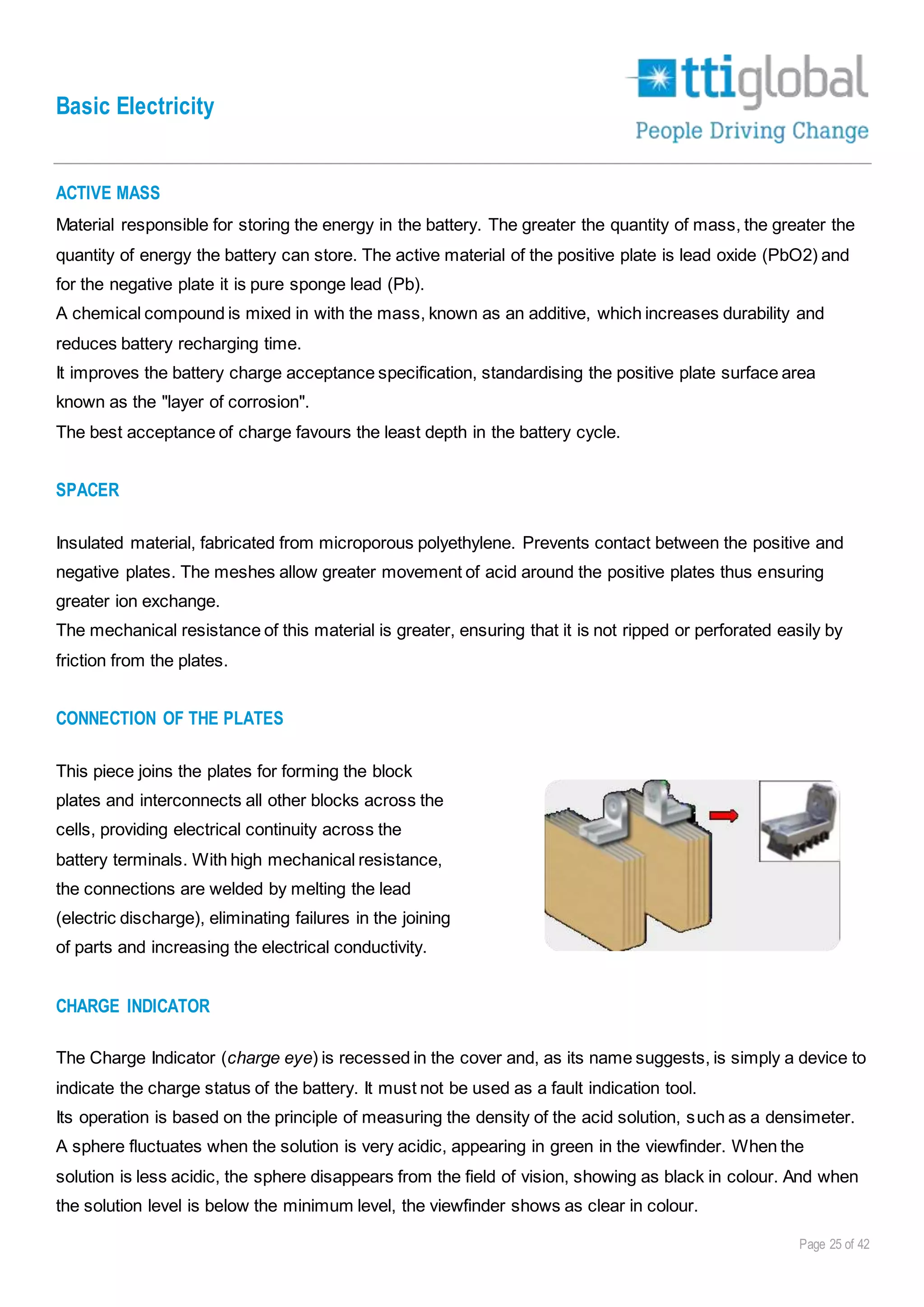 Basic Electricity
Page 25 of 42
ACTIVE MASS
Material responsible for storing the energy in the battery. The greater the quantity of mass, the greater the
quantity of energy the battery can store. The active material of the positive plate is lead oxide (PbO2) and
for the negative plate it is pure sponge lead (Pb).
A chemical compound is mixed in with the mass, known as an additive, which increases durability and
reduces battery recharging time.
It improves the battery charge acceptance specification, standardising the positive plate surface area
known as the "layer of corrosion".
The best acceptance of charge favours the least depth in the battery cycle.
SPACER
Insulated material, fabricated from microporous polyethylene. Prevents contact between the positive and
negative plates. The meshes allow greater movement of acid around the positive plates thus ensuring
greater ion exchange.
The mechanical resistance of this material is greater, ensuring that it is not ripped or perforated easily by
friction from the plates.
CONNECTION OF THE PLATES
This piece joins the plates for forming the block
plates and interconnects all other blocks across the
cells, providing electrical continuity across the
battery terminals. With high mechanical resistance,
the connections are welded by melting the lead
(electric discharge), eliminating failures in the joining
of parts and increasing the electrical conductivity.
CHARGE INDICATOR
The Charge Indicator (charge eye) is recessed in the cover and, as its name suggests, is simply a device to
indicate the charge status of the battery. It must not be used as a fault indication tool.
Its operation is based on the principle of measuring the density of the acid solution, such as a densimeter.
A sphere fluctuates when the solution is very acidic, appearing in green in the viewfinder. When the
solution is less acidic, the sphere disappears from the field of vision, showing as black in colour. And when
the solution level is below the minimum level, the viewfinder shows as clear in colour.
 
