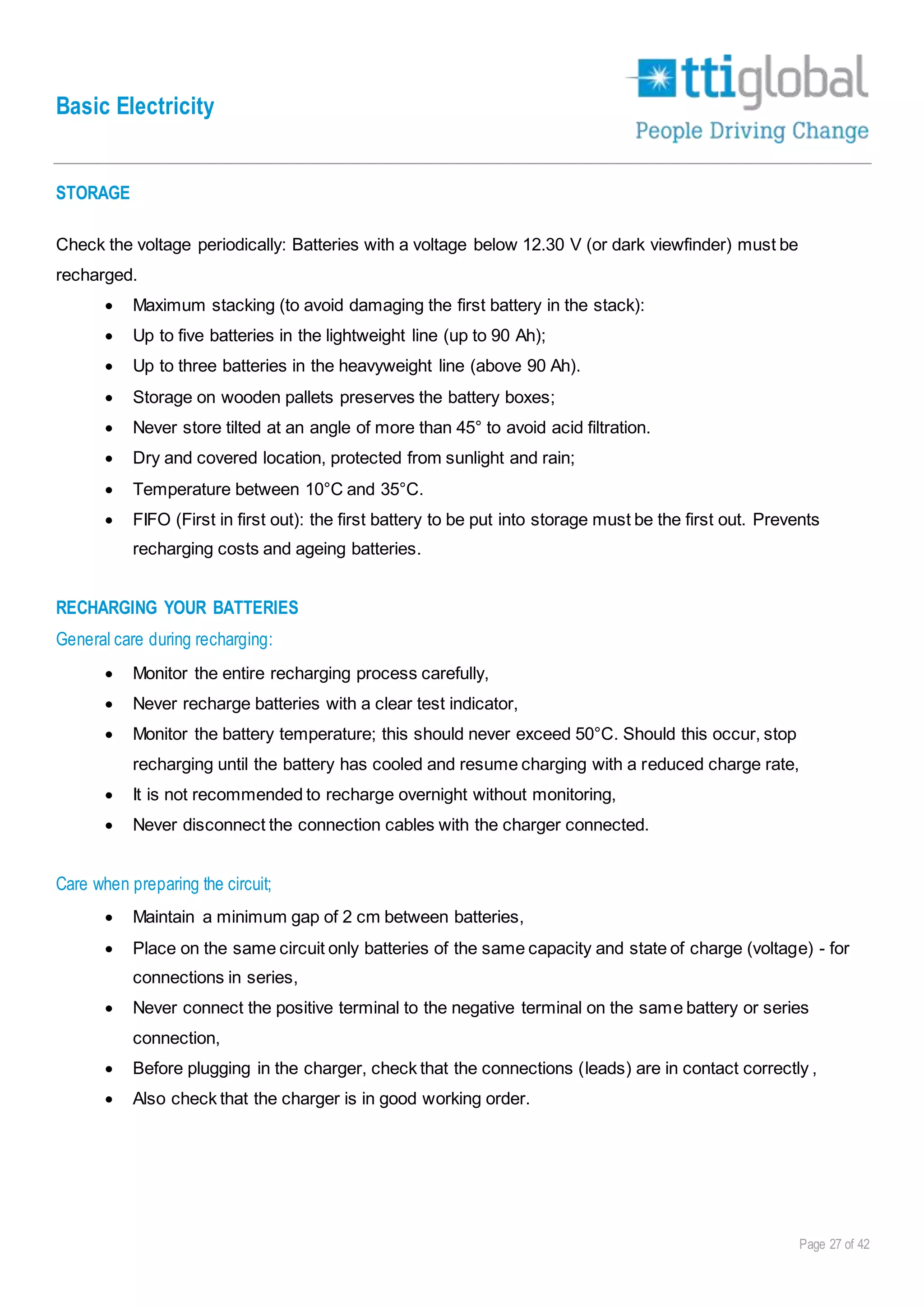 Basic Electricity
Page 27 of 42
STORAGE
Check the voltage periodically: Batteries with a voltage below 12.30 V (or dark viewfinder) must be
recharged.
 Maximum stacking (to avoid damaging the first battery in the stack):
 Up to five batteries in the lightweight line (up to 90 Ah);
 Up to three batteries in the heavyweight line (above 90 Ah).
 Storage on wooden pallets preserves the battery boxes;
 Never store tilted at an angle of more than 45° to avoid acid filtration.
 Dry and covered location, protected from sunlight and rain;
 Temperature between 10°C and 35°C.
 FIFO (First in first out): the first battery to be put into storage must be the first out. Prevents
recharging costs and ageing batteries.
RECHARGING YOUR BATTERIES
General care during recharging:
 Monitor the entire recharging process carefully,
 Never recharge batteries with a clear test indicator,
 Monitor the battery temperature; this should never exceed 50°C. Should this occur, stop
recharging until the battery has cooled and resume charging with a reduced charge rate,
 It is not recommended to recharge overnight without monitoring,
 Never disconnect the connection cables with the charger connected.
Care when preparing the circuit;
 Maintain a minimum gap of 2 cm between batteries,
 Place on the same circuit only batteries of the same capacity and state of charge (voltage) - for
connections in series,
 Never connect the positive terminal to the negative terminal on the same battery or series
connection,
 Before plugging in the charger, check that the connections (leads) are in contact correctly ,
 Also check that the charger is in good working order.
 