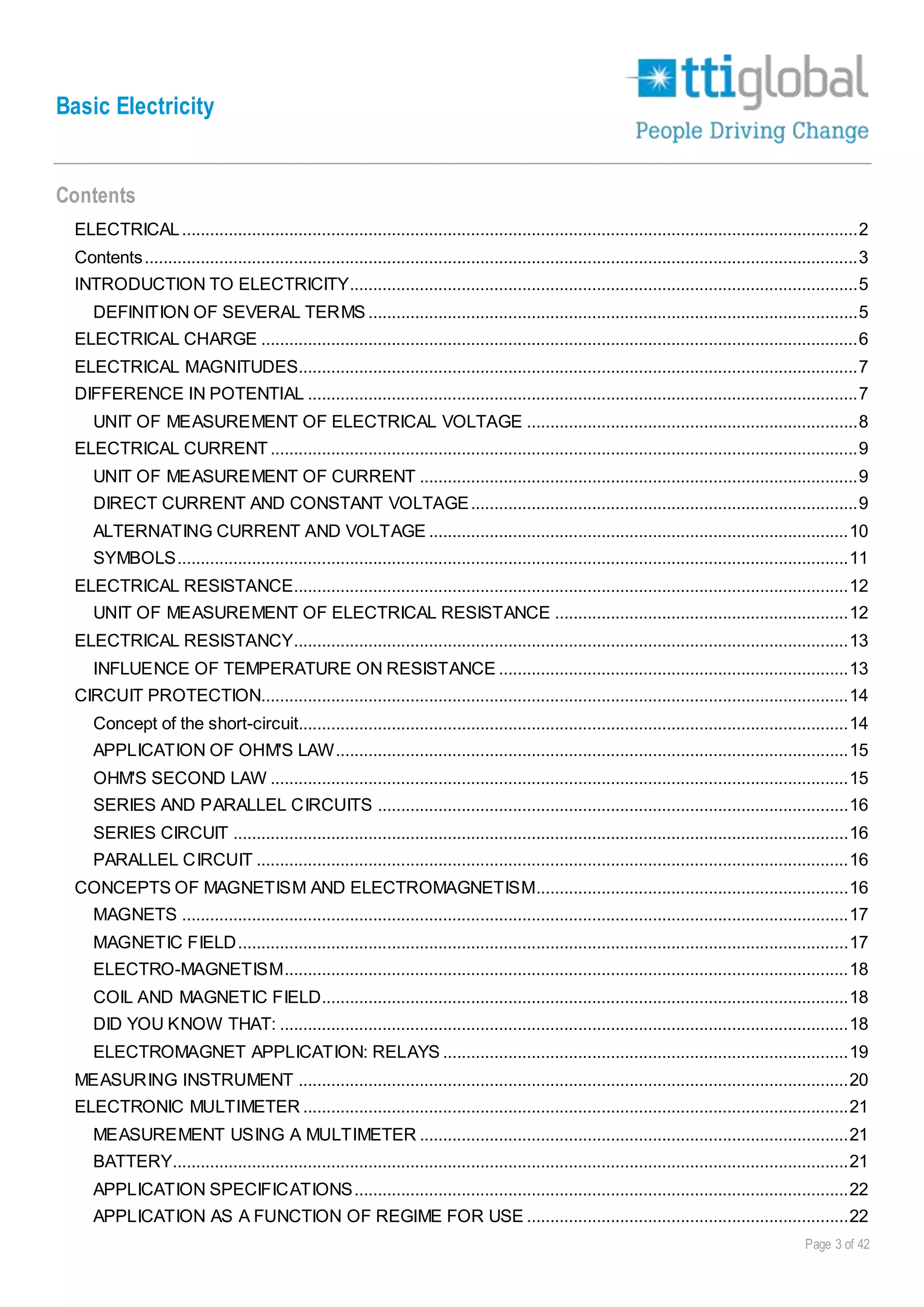 Basic Electricity
Page 3 of 42
Contents
ELECTRICAL.................................................................................................................................................2
Contents.........................................................................................................................................................3
INTRODUCTION TO ELECTRICITY.............................................................................................................5
DEFINITION OF SEVERAL TERMS .........................................................................................................5
ELECTRICAL CHARGE ................................................................................................................................6
ELECTRICAL MAGNITUDES........................................................................................................................7
DIFFERENCE IN POTENTIAL ......................................................................................................................7
UNIT OF MEASUREMENT OF ELECTRICAL VOLTAGE .......................................................................8
ELECTRICAL CURRENT..............................................................................................................................9
UNIT OF MEASUREMENT OF CURRENT ..............................................................................................9
DIRECT CURRENT AND CONSTANT VOLTAGE...................................................................................9
ALTERNATING CURRENT AND VOLTAGE ..........................................................................................10
SYMBOLS................................................................................................................................................11
ELECTRICAL RESISTANCE.......................................................................................................................12
UNIT OF MEASUREMENT OF ELECTRICAL RESISTANCE ...............................................................12
ELECTRICAL RESISTANCY.......................................................................................................................13
INFLUENCE OF TEMPERATURE ON RESISTANCE ...........................................................................13
CIRCUIT PROTECTION..............................................................................................................................14
Concept of the short-circuit......................................................................................................................14
APPLICATION OF OHM'S LAW..............................................................................................................15
OHM'S SECOND LAW ............................................................................................................................15
SERIES AND PARALLEL CIRCUITS .....................................................................................................16
SERIES CIRCUIT ....................................................................................................................................16
PARALLEL CIRCUIT ...............................................................................................................................16
CONCEPTS OF MAGNETISM AND ELECTROMAGNETISM...................................................................16
MAGNETS ...............................................................................................................................................17
MAGNETIC FIELD...................................................................................................................................17
ELECTRO-MAGNETISM.........................................................................................................................18
COIL AND MAGNETIC FIELD.................................................................................................................18
DID YOU KNOW THAT: ..........................................................................................................................18
ELECTROMAGNET APPLICATION: RELAYS .......................................................................................19
MEASURING INSTRUMENT ......................................................................................................................20
ELECTRONIC MULTIMETER .....................................................................................................................21
MEASUREMENT USING A MULTIMETER ............................................................................................21
BATTERY.................................................................................................................................................21
APPLICATION SPECIFICATIONS..........................................................................................................22
APPLICATION AS A FUNCTION OF REGIME FOR USE .....................................................................22
 