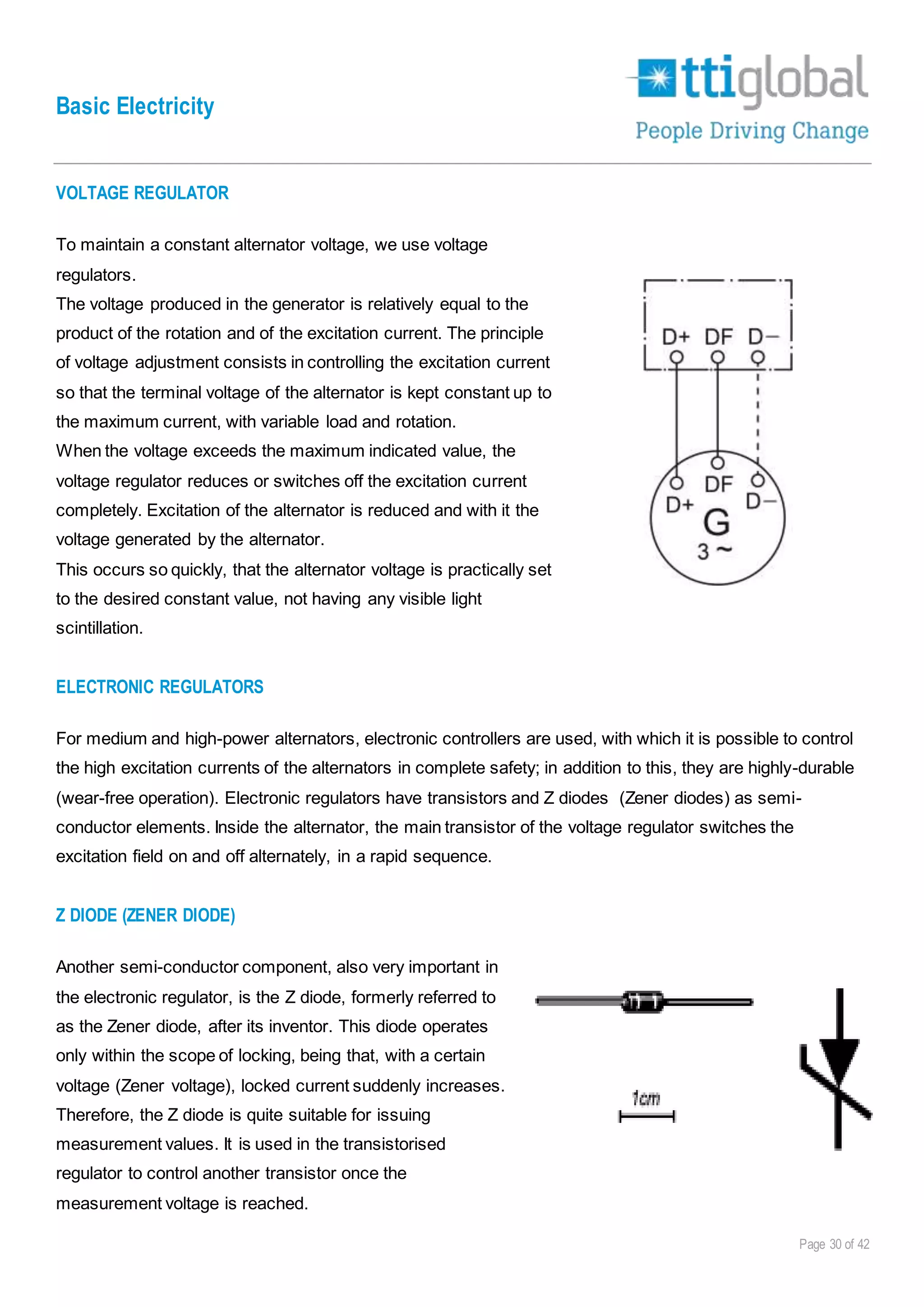 Basic Electricity
Page 30 of 42
VOLTAGE REGULATOR
To maintain a constant alternator voltage, we use voltage
regulators.
The voltage produced in the generator is relatively equal to the
product of the rotation and of the excitation current. The principle
of voltage adjustment consists in controlling the excitation current
so that the terminal voltage of the alternator is kept constant up to
the maximum current, with variable load and rotation.
When the voltage exceeds the maximum indicated value, the
voltage regulator reduces or switches off the excitation current
completely. Excitation of the alternator is reduced and with it the
voltage generated by the alternator.
This occurs so quickly, that the alternator voltage is practically set
to the desired constant value, not having any visible light
scintillation.
ELECTRONIC REGULATORS
For medium and high-power alternators, electronic controllers are used, with which it is possible to control
the high excitation currents of the alternators in complete safety; in addition to this, they are highly-durable
(wear-free operation). Electronic regulators have transistors and Z diodes (Zener diodes) as semi-
conductor elements. Inside the alternator, the main transistor of the voltage regulator switches the
excitation field on and off alternately, in a rapid sequence.
Z DIODE (ZENER DIODE)
Another semi-conductor component, also very important in
the electronic regulator, is the Z diode, formerly referred to
as the Zener diode, after its inventor. This diode operates
only within the scope of locking, being that, with a certain
voltage (Zener voltage), locked current suddenly increases.
Therefore, the Z diode is quite suitable for issuing
measurement values. It is used in the transistorised
regulator to control another transistor once the
measurement voltage is reached.
 