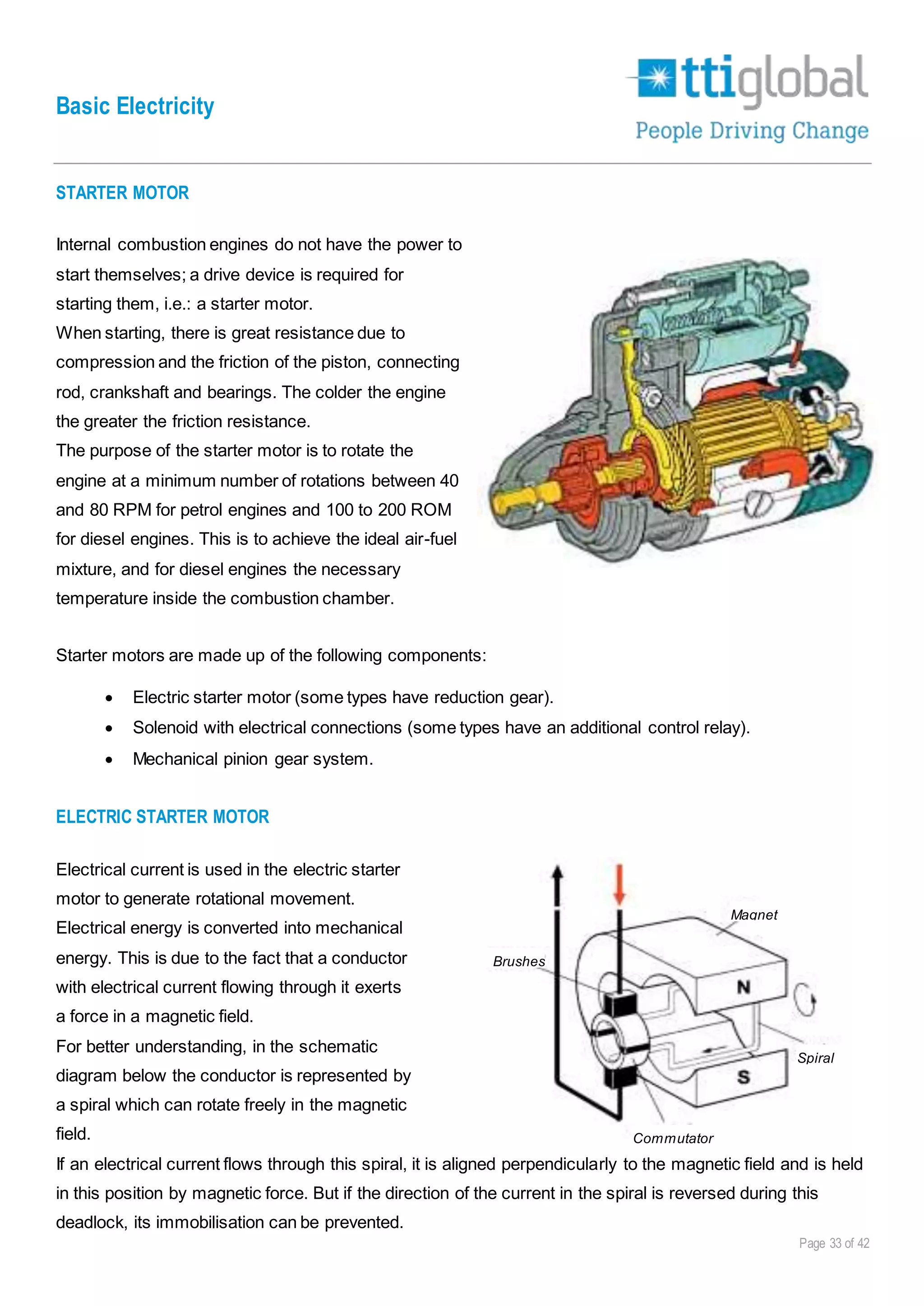 Basic Electricity
Page 33 of 42
STARTER MOTOR
Internal combustion engines do not have the power to
start themselves; a drive device is required for
starting them, i.e.: a starter motor.
When starting, there is great resistance due to
compression and the friction of the piston, connecting
rod, crankshaft and bearings. The colder the engine
the greater the friction resistance.
The purpose of the starter motor is to rotate the
engine at a minimum number of rotations between 40
and 80 RPM for petrol engines and 100 to 200 ROM
for diesel engines. This is to achieve the ideal air-fuel
mixture, and for diesel engines the necessary
temperature inside the combustion chamber.
Starter motors are made up of the following components:
 Electric starter motor (some types have reduction gear).
 Solenoid with electrical connections (some types have an additional control relay).
 Mechanical pinion gear system.
ELECTRIC STARTER MOTOR
Electrical current is used in the electric starter
motor to generate rotational movement.
Electrical energy is converted into mechanical
energy. This is due to the fact that a conductor
with electrical current flowing through it exerts
a force in a magnetic field.
For better understanding, in the schematic
diagram below the conductor is represented by
a spiral which can rotate freely in the magnetic
field.
If an electrical current flows through this spiral, it is aligned perpendicularly to the magnetic field and is held
in this position by magnetic force. But if the direction of the current in the spiral is reversed during this
deadlock, its immobilisation can be prevented.
Brushes
Magnet
Spiral
Commutator
 
